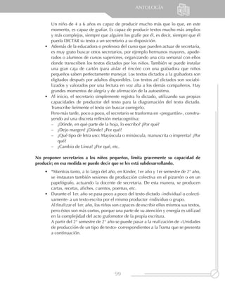 ANTOLOGÍA


       Un niño de 4 a 6 años es capaz de producir mucho más que lo que, en este
       momento, es capaz de grafiar. Es capaz de producir textos mucho más amplios
       y más complejos, siempre que alguien los grafíe por él, es decir, siempre que él
       pueda DICTAR su texto a un secretario a su disposición.
    •	 Además de la educadora o profesora del curso que pueden actuar de secretaria,
       es muy grato buscar otros secretarios, por ejemplo hermanos mayores, apode-
       rados o alumnos de cursos superiores, organizando una cita semanal con ellos
       donde transcriben los textos dictados por los niños. También se puede instalar
       una gran caja de cartón (para aislar el rincón) con una grabadora que niños
       pequeños saben perfectamente manejar. Los textos dictados a la grabadora son
       digitados después por adultos disponibles. Los textos as! dictados son sociabi-
       lizados y valorados por una lectura en voz alta a los demás compañeros. Hay
       grandes momentos de alegría y de afirmación de la autoestima.
    •	 Al inicio, el secretario simplemente registra lo dictado, utilizando sus propias
       capacidades de productor del texto para la diagramación del texto dictado.
       Transcribe fielmente el texto sin buscar corregirlo.
       Pero más tarde, poco a poco, el secretario se trasforma en «preguntón», constru-
       yendo así una discreta reflexión metacognitiva:
       –– ¿Dónde, en qué parte de la hoja, lo escribo? ¿Por qué?
       –– ¿Dejo margen? ¿Dónde? ¿Por qué?
       –– ¿Qué tipo de letra uso: Mayúscula o minúscula, manuscrita o imprenta? ¿Por
           qué?
       –– ¿Cambio de Línea? ¿Por qué, etc.

No proponer secretarios a los niños pequeños, limita gravemente su capacidad de
producir; en esa medida se puede decir que se les está subdesarrollando.
    •	 *Mientras tanto, a lo largo del año, en Kinder, 1er año y 1er semestre de 2° año,
       se instauran también sesiones de producción colectiva en el pizarrón o en un
       papelógrafo, actuando la docente de secretaria. De esta manera, se producen
       cartas, recetas, afiches, cuentos, poemas, etc.
    •	 Durante el 1er. año se pasa poco a poco del texto dictado -individual o colecti-
       vamente- a un texto escrito por el mismo productor -individuo o grupo.
       Al finalizar el 1er. año, los niños son capaces de escribir ellos mismos sus textos,
       pero éstos son más cortos, porque una parte de su atención y energía es utilizad
       en la complejidad del acto grafomotor de la propia escritura.
       A partir del 2° semestre de 2° año se puede pasar a la realización de «Unidades
       de producción de un tipo de texto» correspondientes a la Trama que se presenta
       a continuación.




                                           99
 