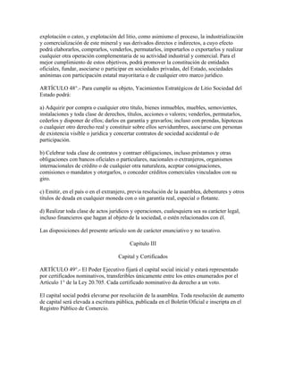 explotación o cateo, y explotación del litio, como asimismo el proceso, la industrialización
y comercialización de este mineral y sus derivados directos e indirectos, a cuyo efecto
podrá elaborarlos, comprarlos, venderlos, permutarlos, importarlos o exportarlos y realizar
cualquier otra operación complementaria de su actividad industrial y comercial. Para el
mejor cumplimiento de estos objetivos, podrá promover la constitución de entidades
oficiales, fundar, asociarse o participar en sociedades privadas, del Estado, sociedades
anónimas con participación estatal mayoritaria o de cualquier otro marco jurídico.
ARTÍCULO 48°.- Para cumplir su objeto, Yacimientos Estratégicos de Litio Sociedad del
Estado podrá:
a) Adquirir por compra o cualquier otro título, bienes inmuebles, muebles, semovientes,
instalaciones y toda clase de derechos, títulos, acciones o valores; venderlos, permutarlos,
cederlos y disponer de ellos; darlos en garantía y gravarlos; incluso con prendas, hipotecas
o cualquier otro derecho real y constituir sobre ellos servidumbres, asociarse con personas
de existencia visible o jurídica y concertar contratos de sociedad accidental o de
participación.
b) Celebrar toda clase de contratos y contraer obligaciones, incluso préstamos y otras
obligaciones con bancos oficiales o particulares, nacionales o extranjeros, organismos
internacionales de crédito o de cualquier otra naturaleza, aceptar consignaciones,
comisiones o mandatos y otorgarlos, o conceder créditos comerciales vinculados con su
giro.
c) Emitir, en el país o en el extranjero, previa resolución de la asamblea, debentures y otros
títulos de deuda en cualquier moneda con o sin garantía real, especial o flotante.
d) Realizar toda clase de actos jurídicos y operaciones, cualesquiera sea su carácter legal,
incluso financieros que hagan al objeto de la sociedad, o estén relacionados con él.
Las disposiciones del presente artículo son de carácter enunciativo y no taxativo.
Capítulo III
Capital y Certificados
ARTÍCULO 49°.- El Poder Ejecutivo fijará el capital social inicial y estará representado
por certificados nominativos, transferibles únicamente entre los entes enumerados por el
Artículo 1° de la Ley 20.705. Cada certificado nominativo da derecho a un voto.
El capital social podrá elevarse por resolución de la asamblea. Toda resolución de aumento
de capital será elevada a escritura pública, publicada en el Boletín Oficial e inscripta en el
Registro Público de Comercio.
 