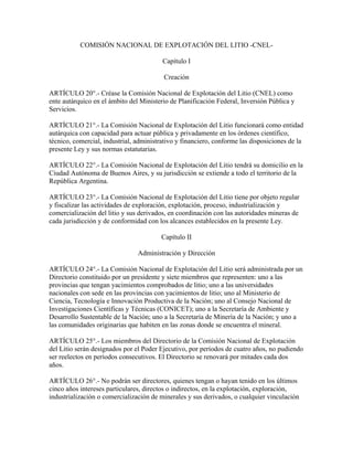 COMISIÓN NACIONAL DE EXPLOTACIÓN DEL LITIO -CNEL-
Capítulo I
Creación
ARTÍCULO 20°.- Créase la Comisión Nacional de Explotación del Litio (CNEL) como
ente autárquico en el ámbito del Ministerio de Planificación Federal, Inversión Pública y
Servicios.
ARTÍCULO 21°.- La Comisión Nacional de Explotación del Litio funcionará como entidad
autárquica con capacidad para actuar pública y privadamente en los órdenes científico,
técnico, comercial, industrial, administrativo y financiero, conforme las disposiciones de la
presente Ley y sus normas estatutarias.
ARTÍCULO 22°.- La Comisión Nacional de Explotación del Litio tendrá su domicilio en la
Ciudad Autónoma de Buenos Aires, y su jurisdicción se extiende a todo el territorio de la
República Argentina.
ARTÍCULO 23°.- La Comisión Nacional de Explotación del Litio tiene por objeto regular
y fiscalizar las actividades de exploración, explotación, proceso, industrialización y
comercialización del litio y sus derivados, en coordinación con las autoridades mineras de
cada jurisdicción y de conformidad con los alcances establecidos en la presente Ley.
Capítulo II
Administración y Dirección
ARTÍCULO 24°.- La Comisión Nacional de Explotación del Litio será administrada por un
Directorio constituido por un presidente y siete miembros que representen: uno a las
provincias que tengan yacimientos comprobados de litio; uno a las universidades
nacionales con sede en las provincias con yacimientos de litio; uno al Ministerio de
Ciencia, Tecnología e Innovación Productiva de la Nación; uno al Consejo Nacional de
Investigaciones Científicas y Técnicas (CONICET); uno a la Secretaría de Ambiente y
Desarrollo Sustentable de la Nación; uno a la Secretaría de Minería de la Nación; y uno a
las comunidades originarias que habiten en las zonas donde se encuentra el mineral.
ARTÍCULO 25°.- Los miembros del Directorio de la Comisión Nacional de Explotación
del Litio serán designados por el Poder Ejecutivo, por períodos de cuatro años, no pudiendo
ser reelectos en períodos consecutivos. El Directorio se renovará por mitades cada dos
años.
ARTÍCULO 26°.- No podrán ser directores, quienes tengan o hayan tenido en los últimos
cinco años intereses particulares, directos o indirectos, en la explotación, exploración,
industrialización o comercialización de minerales y sus derivados, o cualquier vinculación
 