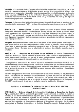 10

Parágrafo 1. El Ministerio de Agricultura y Desarrollo Rural determinará los aportes la FNDR con
cargo al Presupuesto General de la Nación y otros activos de origen público y privado y de
organismos de cooperación y dictará los lineamientos de política y metodologías para la ejecución
de los recursos del FNDR. Para tal fin, el Ministerio de Agricultura y Desarrollo Rural tendrá en
cuenta las recomendaciones de la UPRA sobre uso y vocaciones del suelo y del agua en
actividades agropecuarias y forestales.

Parágrafo 2. Corresponde al Ministerio de Agricultura y Desarrollo Rural hacer el seguimiento a la
ejecución de los recursos del FNDR y evaluar el impacto de las inversiones con cargo al FNDR.


ARTÍCULO 19.       Bonos Agrarios. Los bonos agrarios son títulos de deuda pública, libremente
negociables, redimibles en cinco (5) vencimientos anuales, iguales y sucesivos, el primero de los
cuales vencerá un año después de la fecha de su expedición, tendrán un rendimiento igual a la
tasa DTF, que se causará y pagará semestralmente. Los bonos agrarios podrán ser utilizados
para el pago de impuestos y los intereses que devenguen gozarán de exención de impuestos de
renta y complementarios.

Parágrafo. El Gobierno Nacional podrá reducir los plazos de los bonos agrarios emitidos para el
pago de los predios, en la cuantía que el tenedor de los mismos se obligue a invertir en proyectos
industriales o agroindustriales calificados previamente por el Consejo Nacional de Política
Económica y Social - Conpes, o en la adquisición de acciones de entidades estatales que se
privaticen.

ARTÍCULO 20.       Delegación de Funciones por el INCODER. El Instituto Colombiano de
Desarrollo Rural podrá delegar en otros organismos de derecho público, preferencialmente del
sector agropecuario, funciones de las que le estén encomendadas, cuando ello le pareciere
conveniente para asegurar la mejor ejecución de sus atribuciones.

La delegación de las funciones del Instituto requiere la aprobación del Consejo Directivo, con el
voto favorable del Ministro de Agricultura. En virtud de la delegación que de una de sus funciones
haga el INCODER, la entidad delegataria adquiere las facultades y poderes que en relación con
ella le atribuye la presente Ley al INCODER y queda sometida a los requisitos y formalidades
prescritos para éste.

No serán delegables las funciones relacionadas con la adquisición directa y la adjudicación de
tierras, así como las de adelantar los procedimientos agrarios de extinción del derecho de
dominio, clarificación de la propiedad, recuperación de baldíos indebidamente ocupados y
deslinde de tierras. Cualquiera sea la forma que se adopte para la delegación de funciones, el
INCODER podrá reasumir de plano y en cualquier momento la atribución delegada.


         CAPÍTULO III. INFORMACIÓN ESTADISTICA Y GEOGRÁFICA DEL SECTOR
                                  AGROPECUARIO

ARTÍCULO 21.       Sistema Integral de Información Estadística y Geográfica del Sector
Agropecuario. Con el fin de garantizar la generación, el procesamiento, el análisis, la difusión, el
acceso y el uso de la información que requieren para la toma de decisiones los hacedores de
política, así como los diferentes agentes de las cadenas agropecuarias y agroindustriales,
especialmente los productores, el Ministerio de Agricultura y Desarrollo Rural, el Departamento
Nacional de Planeación, el Departamento Nacional de Estadística, el Instituto de Hidrología,
Meteorología y Estudios Ambientales y el Instituto Geográfico Agustín Codazzi diseñarán e
 