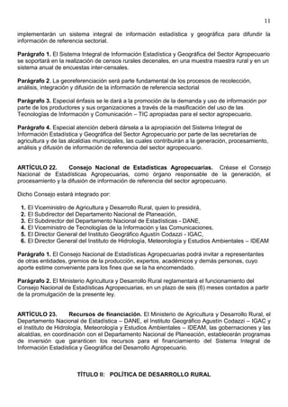 11

implementarán un sistema integral de información estadística y geográfica para difundir la
información de referencia sectorial.

Parágrafo 1. El Sistema Integral de Información Estadística y Geográfica del Sector Agropecuario
se soportará en la realización de censos rurales decenales, en una muestra maestra rural y en un
sistema anual de encuestas inter-censales.

Parágrafo 2. La georeferenciación será parte fundamental de los procesos de recolección,
análisis, integración y difusión de la información de referencia sectorial

Parágrafo 3. Especial énfasis se le dará a la promoción de la demanda y uso de información por
parte de los productores y sus organizaciones a través de la masificación del uso de las
Tecnologías de Información y Comunicación – TIC apropiadas para el sector agropecuario.

Parágrafo 4. Especial atención deberá dársela a la apropiación del Sistema Integral de
Información Estadística y Geográfica del Sector Agropecuario por parte de las secretarías de
agricultura y de las alcaldías municipales, las cuales contribuirán a la generación, procesamiento,
análisis y difusión de información de referencia del sector agropecuario.


ARTÍCULO 22.       Consejo Nacional de Estadísticas Agropecuarias. Créase el Consejo
Nacional de Estadísticas Agropecuarias, como órgano responsable de la generación, el
procesamiento y la difusión de información de referencia del sector agropecuario.

Dicho Consejo estará integrado por:

 1.   El Viceministro de Agricultura y Desarrollo Rural, quien lo presidirá,
 2.   El Subdirector del Departamento Nacional de Planeación,
 3.   El Subdirector del Departamento Nacional de Estadísticas - DANE,
 4.   El Viceministro de Tecnologías de la Información y las Comunicaciones,
 5.   El Director General del Instituto Geográfico Agustín Codazzi - IGAC,
 6.   El Director General del Instituto de Hidrología, Meteorología y Estudios Ambientales – IDEAM

Parágrafo 1. El Consejo Nacional de Estadísticas Agropecuarias podrá invitar a representantes
de otras entidades, gremios de la producción, expertos, académicos y demás personas, cuyo
aporte estime conveniente para los fines que se la ha encomendado.

Parágrafo 2. El Ministerio Agricultura y Desarrollo Rural reglamentará el funcionamiento del
Consejo Nacional de Estadísticas Agropecuarias, en un plazo de seis (6) meses contados a partir
de la promulgación de la presente ley.


ARTÍCULO 23.          Recursos de financiación. El Ministerio de Agricultura y Desarrollo Rural, el
Departamento Nacional de Estadística – DANE, el Instituto Geográfico Agustín Codazzi – IGAC y
el Instituto de Hidrología, Meteorología y Estudios Ambientales – IDEAM, las gobernaciones y las
alcaldías, en coordinación con el Departamento Nacional de Planeación, establecerán programas
de inversión que garanticen los recursos para el financiamiento del Sistema Integral de
Información Estadística y Geográfica del Desarrollo Agropecuario.



                        TÍTULO II: POLÍTICA DE DESARROLLO RURAL
 