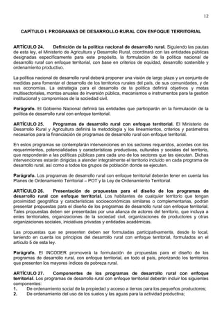 12


   CAPÍTULO I. PROGRAMAS DE DESARROLLO RURAL CON ENFOQUE TERRITORIAL


ARTÍCULO 24.         Definición de la política nacional de desarrollo rural. Siguiendo las pautas
de esta ley, el Ministerio de Agricultura y Desarrollo Rural, coordinará con las entidades públicas
designadas específicamente para este propósito, la formulación de la política nacional de
desarrollo rural con enfoque territorial, con base en criterios de equidad, desarrollo sostenible y
ordenamiento productivo.

La política nacional de desarrollo rural deberá proponer una visión de largo plazo y un conjunto de
medidas para fomentar el desarrollo de los territorios rurales del país, de sus comunidades, y de
sus economías. La estrategia para el desarrollo de la política definirá objetivos y metas
multisectoriales, montos anuales de inversión pública, mecanismos e instrumentos para la gestión
institucional y compromisos de la sociedad civil.

Parágrafo. El Gobierno Nacional definirá las entidades que participarán en la formulación de la
política de desarrollo rural con enfoque territorial.

ARTÍCULO 25.         Programas de desarrollo rural con enfoque territorial. El Ministerio de
Desarrollo Rural y Agricultura definirá la metodología y los lineamientos, criterios y parámetros
necesarios para la financiación de programas de desarrollo rural con enfoque territorial.

En estos programas se contemplarán intervenciones en los sectores requeridos, acordes con los
requerimientos, potencialidades y características productivas, culturales y sociales del territorio,
que responderán a las políticas públicas para cada uno de los sectores que las ejecutan. Dichas
intervenciones estarán dirigidas a atender integralmente el territorio incluido en cada programa de
desarrollo rural, así como a todos los grupos de población donde se ejecuten.

Parágrafo. Los programas de desarrollo rural con enfoque territorial deberán tener en cuenta los
Planes de Ordenamiento Territorial – POT y la Ley de Ordenamiento Territorial.

ARTÍCULO 26.         Presentación de propuestas para el diseño de los programas de
desarrollo rural con enfoque territorial. Los habitantes de cualquier territorio que tengan
proximidad geográfica y características socioeconómicas similares o complementarias, podrán
presentar propuestas para el diseño de los programas de desarrollo rural con enfoque territorial.
Tales propuestas deben ser presentadas por una alianza de actores del territorio, que incluya a
entes territoriales, organizaciones de la sociedad civil, organizaciones de productores y otras
organizaciones sociales, iniciativas privadas y entidades académicas.

Las propuestas que se presenten deben ser formuladas participativamente, desde lo local,
teniendo en cuenta los principios del desarrollo rural con enfoque territorial, formulados en el
artículo 5 de esta ley.

Parágrafo. El INCODER promoverá la formulación de propuestas para el diseño de los
programas de desarrollo rural, con enfoque territorial, en todo el país, priorizando los territorios
que presenten los mayores índices de pobreza rural.

ARTÍCULO 27.         Componentes de los programas de desarrollo rural con enfoque
territorial. Los programas de desarrollo rural con enfoque territorial deberán incluir los siguientes
componentes:
1.     De ordenamiento social de la propiedad y acceso a tierras para los pequeños productores;
2.     De ordenamiento del uso de los suelos y las aguas para la actividad productiva;
 
