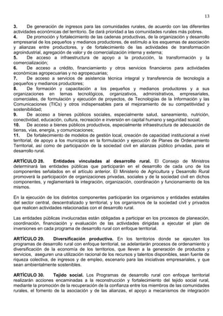 13

3.      De generación de ingresos para las comunidades rurales, de acuerdo con las diferentes
actividades económicas del territorio. Se dará prioridad a las comunidades rurales más pobres.
4.      De promoción y fortalecimiento de las cadenas productivas, de la organización y desarrollo
empresarial de los pequeños y medianos productores, de estímulo a los esquemas de asociación
y alianzas entre productores, y de fortalecimiento de las actividades de transformación
agroindustrial, agregación de valor y de comercialización interna y externa;
5.      De acceso a infraestructura de apoyo a la producción, la transformación y la
comercialización;
6.      De acceso a crédito, financiamiento y otros servicios financieros para actividades
económicas agropecuarias y no agropecuarias;
7.      De acceso a servicios de asistencia técnica integral y transferencia de tecnología a
pequeños y medianos productores;
8.      De formación y capacitación a los pequeños y medianos productores y a sus
organizaciones en temas tecnológicos, organizativos, administrativos, empresariales,
comerciales, de formulación y ejecución de proyectos, de Tecnologías de la Información y las
Comunicaciones (TICs) y otros indispensables para el mejoramiento de su competitividad y
sostenibilidad;
9.      De acceso a bienes públicos sociales, especialmente salud, saneamiento, nutrición,
conectividad, educación, cultura, recreación e inversión en capital humano y seguridad social;
10.     De acceso a bienes públicos productivos, especialmente infraestructura de adecuación de
tierras, vías, energía, y comunicaciones;
11.     De fortalecimiento de modelos de gestión local, creación de capacidad institucional a nivel
territorial, de apoyo a los municipios en la formulación y ejecución de Planes de Ordenamiento
Territorial, así como de participación de la sociedad civil en alianzas público privadas, para el
desarrollo rural.

ARTÍCULO 28.       Entidades vinculadas al desarrollo rural. El Consejo de Ministros
determinará las entidades públicas que participarán en el desarrollo de cada uno de los
componentes señalados en el artículo anterior. El Ministerio de Agricultura y Desarrollo Rural
promoverá la participación de organizaciones privadas, sociales y de la sociedad civil en dichos
componentes, y reglamentará la integración, organización, coordinación y funcionamiento de los
mismos.

En la ejecución de los distintos componentes participarán los organismos y entidades estatales
del sector central, descentralizado y territorial, y los organismos de la sociedad civil y privados
que realicen actividades relacionadas con el desarrollo rural.

Las entidades públicas involucradas están obligadas a participar en los procesos de planeación,
coordinación, financiación y evaluación de las actividades dirigidas a ejecutar el plan de
inversiones en cada programa de desarrollo rural con enfoque territorial.

ARTÍCULO 29.        Diversificación productiva. En los territorios donde se ejecuten los
programas de desarrollo rural con enfoque territorial, se adelantarán procesos de ordenamiento y
diversificación de la economía de los territorios, que lleven a la generación de productos y
servicios, aseguren una utilización racional de los recursos y talentos disponibles, sean fuente de
riqueza colectiva, de ingresos y de empleo, escenario para las iniciativas empresariales, y que
sean ambientalmente sostenibles.

ARTÍCULO 30.        Tejido social. Los Programas de desarrollo rural con enfoque territorial
realizarán acciones encaminadas a la reconstrucción y fortalecimiento del tejido social rural,
mediante la promoción de la recuperación de la confianza entre los miembros de las comunidades
rurales, el fomento de la asociación y de las alianzas, el apoyo a mecanismos de integración
 