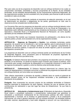 15

Plan para cada una de los programas de desarrollo rural con enfoque territorial en los cuales se
comprometan voluntades, actividades y recursos provenientes de la Nación, de las entidades
territoriales, de las entidades descentralizadas, de las Corporaciones Autónomas Regionales, de
las organizaciones sociales, las de la sociedad civil y las privadas, para financiar el plan de acción
acordado en cada una de ellos.

Estos Convenios Plan se celebrarán mediante el mecanismo de selección abreviada, en el cual
se determinarán los derechos y obligaciones de las partes, garantizando en todo caso la
observancia de las competencias constitucionales..

Los Convenios Plan para los programas de desarrollo rural con enfoque territorial deberán incluir
los aportes del presupuesto nacional. Su incorporación en la Ley Anual de Presupuesto y su
desembolso serán definidos conjuntamente por los ministerios de Hacienda y Crédito Público, de
Agricultura y Desarrollo Rural y el Departamento Nacional de Planeación, así como aquellos
aportados por las entidades territoriales.

Los Convenios Plan tendrán que incorporar mecanismos de participación y de alianza de los
sectores público, privado, de la sociedad civil y de las organizaciones sociales.

ARTÍCULO 36.        Regiones de Planeación y Gestión. Las entidades territoriales podrán
agruparse, de acuerdo con la Constitución y las normas vigentes, para la estructuración de los
programas de desarrollo rural con enfoque territorial, a fin de organizar conjuntamente la
prestación de servicios públicos, la ejecución de obras de ámbito regional y para la suscripción
del respectivo convenio plan.

Los programas de desarrollo rural con enfoque territorial podrán ser beneficiarios de los Fondos
de Desarrollo Regional, como mecanismo para la financiación de proyectos regionales de
desarrollo en los términos que defina la ley.

Parágrafo. El Gobierno Nacional dará prioridad a los programas de desarrollo rural con enfoque
territorial, en los territorios en donde se requiera mayor inversión para superar la pobreza, como
instrumento para corregir condiciones de desequilibrio en el desarrollo económico y social entre
las regiones de planeación y gestión y entre los distintos entes territoriales del país.

ARTÍCULO 37.         Cofinanciación. El Gobierno Nacional determinará los criterios bajo los
cuales los departamentos y municipios concurrirán a cofinanciar los programas de desarrollo rural
con enfoque territorial, así como todos sus componentes.

Tales criterios responderán a principios de equidad y deberán tener en cuenta el potencial de
recaudo tributario propio de las respectivas entidades territoriales y las posibilidades de
financiación de la población.

Parágrafo. Para incrementar los recursos propios de las entidades territoriales el Gobierno
Nacional estimulará la titularización de esos ingresos, incluidos los que se generen por las
contribuciones de valorización a que den lugar las obras de infraestructura de que trata la
presente ley.

ARTÍCULO 38.        Articulación y fortalecimiento local. El Ministerio de Agricultura y Desarrollo
Rural creará y consolidará escenarios y procedimientos institucionales que garanticen la
articulación y coordinación multisectorial de las intervenciones públicas del orden nacional,
departamental y municipal, de la iniciativa no gubernamental y privada y de la cooperación
internacional, con miras a generar desarrollo rural con enfoque territorial. Las entidades públicas
del orden nacional, departamental y local están obligadas a concurrir con sus instrumentos y
 