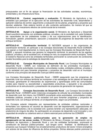 16

presupuestos con el fin de apoyar la financiación de las actividades sociales, económicas,
ambientales y de infraestructura física.

ARTÍCULO 39.        Control, seguimiento y evaluación. El Ministerio de Agricultura y las
entidades que participan en la ejecución de las actividades de desarrollo rural, desarrollarán y
aplicarán sistemas de control, seguimiento y evaluación de los planes, programas y proyectos que
decidan adelantar. Este sistema tendrá un alto contenido participativo, de manera tal que se
convierta en un mecanismo efectivo de control social de la inversión.

ARTÍCULO 40.         Apoyo a la organización social. El Ministerio de Agricultura y Desarrollo
Rural suscribirá convenios con entidades públicas, privadas y de la sociedad civil, para fortalecer
las capacidades de los pobladores rurales y de sus organizaciones para la identificación,
formulación, gestión, presentación, ejecución y evaluación de programas de desarrollo rural con
enfoque territorial.

ARTÍCULO 41.         Coordinación territorial. El INCODER apoyará a los organismos de
coordinación territorial, en particular a los Consejos Seccionales de Desarrollo Rural–CONSER,
que operan a nivel departamental, lo mismo que los Consejos Municipales de Desarrollo Rural –
CMDR, y apoyará iniciativas que generen la integración territorial, la asociación de los agentes
públicos, privados y de la sociedad civil, el trabajo en red y la cooperación entre municipios. Tanto
el Gobierno Nacional como las entidades territoriales promoverán la construcción de condiciones
locales favorables para la estrategia de desarrollo rural.

ARTÍCULO 42.        Consejos Municipales de Desarrollo Rural. Los Consejos Municipales de
Desarrollo Rural - CMDR, son instancias de definición de las prioridades municipales y
concertación entre autoridades municipales, comunidades rurales, entidades públicas, privadas y
de la sociedad civil para fomentar programas y proyectos de desarrollo rural en el municipio,
conforme a los principios del desarrollo rural que define esta ley.

Los Consejos Municipales de Desarrollo Rural - CMDR asegurarán que los programas de
desarrollo rural con enfoque territorial se incorporen a las estrategias de los planes de desarrollo
municipal, garantizarán el intercambio de experiencias y aprendizajes entre las comunidades
rurales para mejorar su asociatividad y capacidades productivas, y apoyarán a los pequeños
productores en la estructuración y presentación de proyectos de generación de ingresos.

ARTÍCULO 43.         Consejos Seccionales de Desarrollo Rural. Los Consejos Seccionales de
Desarrollo Rural - CONSER serán instancias encargadas de articular las prioridades municipales
de desarrollo rural. Así mismo, los CONSER concertarán entre autoridades, comunidades rurales,
entidades públicas, privadas y de la sociedad civil para fomentar programas y proyectos de
desarrollo rural, con enfoque territorial, en el departamento, según sus prioridades.

Los Consejos estarán integrados por representantes de entidades públicas nacionales y
territoriales con injerencia en asuntos de desarrollo rural del departamento, organizaciones de
pequeños productores y de la sociedad civil, quienes tendrán una representación adecuada, sin
predominio de ninguno de ellos. Su participación en procesos de desarrollo rural innovador y con
capacidad de ampliar su cobertura será un criterio esencial para conformar los CONSER.

ARTÍCULO 44.        Alianzas publico-privadas para la generación de empleo no
agropecuario en las zonas rurales. El Ministerio de Minas y Energía, en coordinación con el
Ministerio de Agricultura y Desarrollo Rural y con las entidades territoriales, promoverá la
constitución de alianzas público-privadas que tengan como finalidad la identificación de
proyectos que busquen fortalecer los encadenamientos productivos del sector minero-energético
con actores de las áreas de influencia de dichos proyectos. Dichas alianzas podrán promover la
 