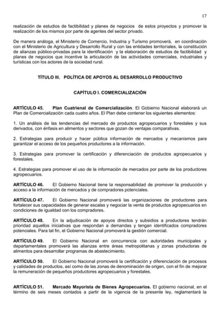 17

realización de estudios de factibilidad y planes de negocios de estos proyectos y promover la
realización de los mismos por parte de agentes del sector privado.

De manera análoga, el Ministerio de Comercio, Industria y Turismo promoverá, en coordinación
con el Ministerio de Agricultura y Desarrollo Rural y con las entidades territoriales, la constitución
de alianzas público-privadas para la identificación y la elaboración de estudios de factibilidad y
planes de negocios que incentive la articulación de las actividades comerciales, industriales y
turísticas con los actores de la sociedad rural.


            TÍTULO III. POLÍTICA DE APOYOS AL DESARROLLO PRODUCTIVO


                               CAPÍTULO I. COMERCIALIZACIÓN


ARTÍCULO 45.       Plan Cuatrienal de Comercialización. El Gobierno Nacional elaborará un
Plan de Comercialización cada cuatro años. El Plan debe contener los siguientes elementos:

1. Un análisis de las tendencias del mercado de productos agropecuarios y forestales y sus
derivados, con énfasis en alimentos y sectores que gozan de ventajas comparativas.

2. Estrategias para producir y hacer pública información de mercados y mecanismos para
garantizar el acceso de los pequeños productores a la información.

3. Estrategias para promover la certificación y diferenciación de productos agropecuarios y
forestales.

4. Estrategias para promover el uso de la información de mercados por parte de los productores
agropecuarios.

ARTÍCULO 46.       El Gobierno Nacional tiene la responsabilidad de promover la producción y
acceso a la información de mercados y de compradores potenciales.

ARTÍCULO 47.        El Gobierno Nacional promoverá las organizaciones de productores para
fortalecer sus capacidades de generar escalas y negociar la venta de productos agropecuarios en
condiciones de igualdad con los compradores.

ARTÍCULO 48.        En la adjudicación de apoyos directos y subsidios a productores tendrán
prioridad aquellos iniciativas que respondan a demandas y tengan identificados compradores
potenciales. Para tal fin, el Gobierno Nacional promoverá la gestión comercial.

ARTÍCULO 49.       El Gobierno Nacional en concurrencia con autoridades municipales y
departamentales promoverá las alianzas entre áreas metropolitanas y zonas productoras de
alimentos para desarrollar programas de abastecimiento.

ARTÍCULO 50.       El Gobierno Nacional promoverá la certificación y diferenciación de procesos
y calidades de productos, así como de las zonas de denominación de origen, con el fin de mejorar
la remuneración de pequeños productores agropecuarios y forestales.


ARTÍCULO 51.     Mercado Mayorista de Bienes Agropecuarios. El gobierno nacional, en el
término de seis meses contados a partir de la vigencia de la presente ley, reglamentará la
 