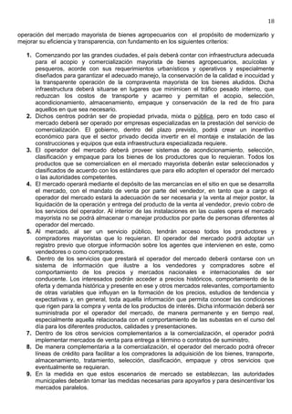 18

operación del mercado mayorista de bienes agropecuarios con el propósito de modernizarlo y
mejorar su eficiencia y transparencia, con fundamento en los siguientes criterios:

   1. Comenzando por las grandes ciudades, el país deberá contar con infraestructura adecuada
      para el acopio y comercialización mayorista de bienes agropecuarios, acuícolas y
      pesqueros, acorde con sus requerimientos urbanísticos y operativos y especialmente
      diseñados para garantizar el adecuado manejo, la conservación de la calidad e inocuidad y
      la transparente operación de la compraventa mayorista de los bienes aludidos. Dicha
      infraestructura deberá situarse en lugares que minimicen el tráfico pesado interno, que
      reduzcan los costos de transporte y acarreo y permitan el acopio, selección,
      acondicionamiento, almacenamiento, empaque y conservación de la red de frio para
      aquellos en que sea necesario.
   2. Dichos centros podrán ser de propiedad privada, mixta o pública, pero en todo caso el
      mercado deberá ser operado por empresas especializadas en la prestación del servicio de
      comercialización. El gobierno, dentro del plazo previsto, podrá crear un incentivo
      económico para que el sector privado decida invertir en el montaje e instalación de las
      construcciones y equipos que esta infraestructura especializada requiere.
   3. El operador del mercado deberá proveer sistemas de acondicionamiento, selección,
      clasificación y empaque para los bienes de los productores que lo requieran. Todos los
      productos que se comercialicen en el mercado mayorista deberán estar seleccionados y
      clasificados de acuerdo con los estándares que para ello adopten el operador del mercado
      o las autoridades competentes.
   4. El mercado operará mediante el depósito de las mercancías en el sitio en que se desarrolla
      el mercado, con el mandato de venta por parte del vendedor, en tanto que a cargo el
      operador del mercado estará la adecuación de ser necesaria y la venta al mejor postor, la
      liquidación de la operación y entrega del producto de la venta al vendedor, previo cobro de
      los servicios del operador. Al interior de las instalaciones en las cuales opera el mercado
      mayorista no se podrá almacenar o manejar productos por parte de personas diferentes al
      operador del mercado.
   5. Al mercado, al ser un servicio público, tendrán acceso todos los productores y
      compradores mayoristas que lo requieran. El operador del mercado podrá adoptar un
      registro previo que otorgue información sobre los agentes que intervienen en este, como
      vendedores o como compradores.
   6. Dentro de los servicios que prestará el operador del mercado deberá contarse con un
      sistema de información que ilustre a los vendedores y compradores sobre el
      comportamiento de los precios y mercados nacionales e internacionales de ser
      conducente. Los interesados podrán acceder a precios históricos, comportamiento de la
      oferta y demanda histórica y presente en ese y otros mercados relevantes, comportamiento
      de otras variables que influyan en la formación de los precios, estudios de tendencia y
      expectativas y, en general, toda aquella información que permita conocer las condiciones
      que rigen para la compra y venta de los productos de interés. Dicha información deberá ser
      suministrada por el operador del mercado, de manera permanente y en tiempo real,
      especialmente aquella relacionada con el comportamiento de las subastas en el curso del
      día para los diferentes productos, calidades y presentaciones.
   7. Dentro de los otros servicios complementarios a la comercialización, el operador podrá
      implementar mercados de venta para entrega a término o contratos de suministro.
   8. De manera complementaria a la comercialización, el operador del mercado podrá ofrecer
      líneas de crédito para facilitar a los compradores la adquisición de los bienes, transporte,
      almacenamiento, tratamiento, selección, clasificación, empaque y otros servicios que
      eventualmente se requieran.
   9. En la medida en que estos escenarios de mercado se establezcan, las autoridades
      municipales deberán tomar las medidas necesarias para apoyarlos y para desincentivar los
      mercados paralelos.
 