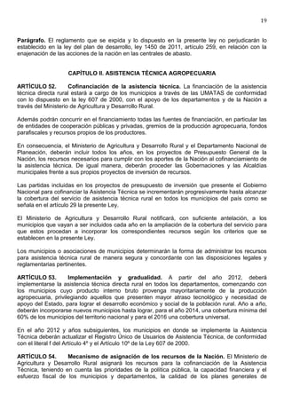 19


Parágrafo. El reglamento que se expida y lo dispuesto en la presente ley no perjudicarán lo
establecido en la ley del plan de desarrollo, ley 1450 de 2011, artículo 259, en relación con la
enajenación de las acciones de la nación en las centrales de abasto.


                   CAPÍTULO II. ASISTENCIA TÉCNICA AGROPECUARIA

ARTÍCULO 52.         Cofinanciación de la asistencia técnica. La financiación de la asistencia
técnica directa rural estará a cargo de los municipios a través de las UMATAS de conformidad
con lo dispuesto en la ley 607 de 2000, con el apoyo de los departamentos y de la Nación a
través del Ministerio de Agricultura y Desarrollo Rural.

Además podrán concurrir en el financiamiento todas las fuentes de financiación, en particular las
de entidades de cooperación públicas y privadas, gremios de la producción agropecuaria, fondos
parafiscales y recursos propios de los productores.

En consecuencia, el Ministerio de Agricultura y Desarrollo Rural y el Departamento Nacional de
Planeación, deberán incluir todos los años, en los proyectos de Presupuesto General de la
Nación, los recursos necesarios para cumplir con los aportes de la Nación al cofinanciamiento de
la asistencia técnica. De igual manera, deberán proceder las Gobernaciones y las Alcaldías
municipales frente a sus propios proyectos de inversión de recursos.

Las partidas incluidas en los proyectos de presupuesto de inversión que presente el Gobierno
Nacional para cofinanciar la Asistencia Técnica se incrementarán progresivamente hasta alcanzar
la cobertura del servicio de asistencia técnica rural en todos los municipios del país como se
señala en el artículo 29 la presente Ley.

El Ministerio de Agricultura y Desarrollo Rural notificará, con suficiente antelación, a los
municipios que vayan a ser incluidos cada año en la ampliación de la cobertura del servicio para
que estos procedan a incorporar los correspondientes recursos según los criterios que se
establecen en la presente Ley.

Los municipios o asociaciones de municipios determinarán la forma de administrar los recursos
para asistencia técnica rural de manera segura y concordante con las disposiciones legales y
reglamentarias pertinentes.

ARTÍCULO 53.        Implementación y gradualidad. A partir del año 2012, deberá
implementarse la asistencia técnica directa rural en todos los departamentos, comenzando con
los municipios cuyo producto interno bruto provenga mayoritariamente de la producción
agropecuaria, privilegiando aquellos que presenten mayor atraso tecnológico y necesidad de
apoyo del Estado, para lograr el desarrollo económico y social de la población rural. Año a año,
deberán incorporarse nuevos municipios hasta lograr, para el año 2014, una cobertura mínima del
60% de los municipios del territorio nacional y para el 2016 una cobertura universal.

En el año 2012 y años subsiguientes, los municipios en donde se implemente la Asistencia
Técnica deberán actualizar el Registro Único de Usuarios de Asistencia Técnica, de conformidad
con el literal f del Artículo 4º y el Artículo 10º de la Ley 607 de 2000.

ARTÍCULO 54.       Mecanismo de asignación de los recursos de la Nación. El Ministerio de
Agricultura y Desarrollo Rural asignará los recursos para la cofinanciación de la Asistencia
Técnica, teniendo en cuenta las prioridades de la política pública, la capacidad financiera y el
esfuerzo fiscal de los municipios y departamentos, la calidad de los planes generales de
 