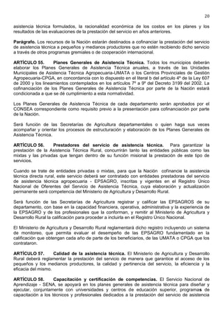 20

asistencia técnica formulados, la racionalidad económica de los costos en los planes y los
resultados de las evaluaciones de la prestación del servicio en años anteriores.

Parágrafo. Los recursos de la Nación estarán destinados a cofinanciar la prestación del servicio
de asistencia técnica a pequeños y medianos productores que no estén recibiendo dicho servicio
a través de otros programas gremiales o de cooperación internacional.

ARTÍCULO 55.       Planes Generales de Asistencia Técnica. Todos los municipios deberán
elaborar los Planes Generales de Asistencia Técnica anuales, a través de las Unidades
Municipales de Asistencia Técnica Agropecuaria-UMATA o los Centros Provinciales de Gestión
Agropecuaria-CPGA, en concordancia con lo dispuesto en el literal b del artículo 4º de la Ley 607
de 2000 y los lineamientos contemplados en los artículos 7º a 9º del Decreto 3199 del 2002. La
cofinanciación de los Planes Generales de Asistencia Técnica por parte de la Nación estará
condicionada a que se dé cumplimiento a esta normatividad.

Los Planes Generales de Asistencia Técnica de cada departamento serán aprobados por el
CONSEA correspondiente como requisito previo a la presentación para cofinanciación por parte
de la Nación.

Será función de las Secretarías de Agricultura departamentales o quien haga sus veces
acompañar y orientar los procesos de estructuración y elaboración de los Planes Generales de
Asistencia Técnica.

ARTÍCULO 56.       Prestadores del servicio de asistencia técnica. Para garantizar la
prestación de la Asistencia Técnica Rural, concurrirán tanto las entidades públicas como las
mixtas y las privadas que tengan dentro de su función misional la prestación de este tipo de
servicios.

Cuando se trate de entidades privadas o mixtas, para que la Nación cofinancie la asistencia
técnica directa rural, este servicio deberá ser contratado con entidades prestadoras del servicio
de asistencia técnica agropecuaria - EPSAGRO, inscritas y vigentes en el Registro Único
Nacional de Oferentes del Servicio de Asistencia Técnica, cuya elaboración y actualización
permanente será competencia del Ministerio de Agricultura y Desarrollo Rural.

Será función de las Secretarías de Agricultura registrar y calificar las EPSAGROS de su
departamento, con base en la capacidad financiera, operativa, administrativa y la experiencia de
la EPSAGRO y de los profesionales que la conforman, y remitir al Ministerio de Agricultura y
Desarrollo Rural la calificación para proceder a incluirla en el Registro Único Nacional.

El Ministerio de Agricultura y Desarrollo Rural reglamentará dicho registro incluyendo un sistema
de monitoreo, que permita evaluar el desempeño de las EPSAGRO fundamentado en la
calificación que obtengan cada año de parte de los beneficiarios, de las UMATA o CPGA que los
contrataron.

ARTÍCULO 57.        Calidad de la asistencia técnica. El Ministerio de Agricultura y Desarrollo
Rural deberá reglamentar la prestación del servicio de manera que garantice el acceso de los
pequeños y los medianos productores, la calidad y pertinencia del servicio, la eficiencia y la
eficacia del mismo.

ARTÍCULO 58.        Capacitación y certificación de competencias. El Servicio Nacional de
Aprendizaje - SENA, se apoyará en los planes generales de asistencia técnica para diseñar y
ejecutar, conjuntamente con universidades y centros de educación superior, programas de
capacitación a los técnicos y profesionales dedicados a la prestación del servicio de asistencia
 