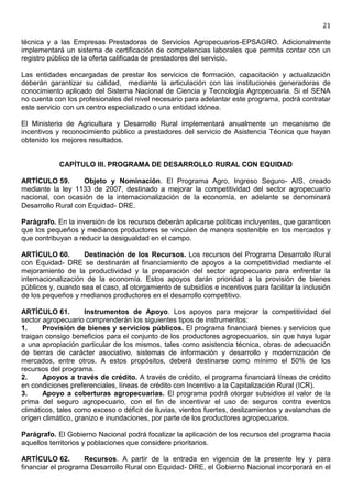21

técnica y a las Empresas Prestadoras de Servicios Agropecuarios-EPSAGRO. Adicionalmente
implementará un sistema de certificación de competencias laborales que permita contar con un
registro público de la oferta calificada de prestadores del servicio.

Las entidades encargadas de prestar los servicios de formación, capacitación y actualización
deberán garantizar su calidad, mediante la articulación con las instituciones generadoras de
conocimiento aplicado del Sistema Nacional de Ciencia y Tecnología Agropecuaria. Si el SENA
no cuenta con los profesionales del nivel necesario para adelantar este programa, podrá contratar
este servicio con un centro especializado o una entidad idónea.

El Ministerio de Agricultura y Desarrollo Rural implementará anualmente un mecanismo de
incentivos y reconocimiento público a prestadores del servicio de Asistencia Técnica que hayan
obtenido los mejores resultados.


            CAPÍTULO III. PROGRAMA DE DESARROLLO RURAL CON EQUIDAD

ARTÍCULO 59.        Objeto y Nominación. El Programa Agro, Ingreso Seguro- AIS, creado
mediante la ley 1133 de 2007, destinado a mejorar la competitividad del sector agropecuario
nacional, con ocasión de la internacionalización de la economía, en adelante se denominará
Desarrollo Rural con Equidad- DRE.

Parágrafo. En la inversión de los recursos deberán aplicarse políticas incluyentes, que garanticen
que los pequeños y medianos productores se vinculen de manera sostenible en los mercados y
que contribuyan a reducir la desigualdad en el campo.

ARTÍCULO 60.        Destinación de los Recursos. Los recursos del Programa Desarrollo Rural
con Equidad- DRE se destinarán al financiamiento de apoyos a la competitividad mediante el
mejoramiento de la productividad y la preparación del sector agropecuario para enfrentar la
internacionalización de la economía. Estos apoyos darán prioridad a la provisión de bienes
públicos y, cuando sea el caso, al otorgamiento de subsidios e incentivos para facilitar la inclusión
de los pequeños y medianos productores en el desarrollo competitivo.

ARTÍCULO 61.         Instrumentos de Apoyo. Los apoyos para mejorar la competitividad del
sector agropecuario comprenderán los siguientes tipos de instrumentos:
1.     Provisión de bienes y servicios públicos. El programa financiará bienes y servicios que
traigan consigo beneficios para el conjunto de los productores agropecuarios, sin que haya lugar
a una apropiación particular de los mismos, tales como asistencia técnica, obras de adecuación
de tierras de carácter asociativo, sistemas de información y desarrollo y modernización de
mercados, entre otros. A estos propósitos, deberá destinarse como mínimo el 50% de los
recursos del programa.
2.     Apoyos a través de crédito. A través de crédito, el programa financiará líneas de crédito
en condiciones preferenciales, líneas de crédito con Incentivo a la Capitalización Rural (ICR).
3.     Apoyo a coberturas agropecuarias. El programa podrá otorgar subsidios al valor de la
prima del seguro agropecuario, con el fin de incentivar el uso de seguros contra eventos
climáticos, tales como exceso o déficit de lluvias, vientos fuertes, deslizamientos y avalanchas de
origen climático, granizo e inundaciones, por parte de los productores agropecuarios.

Parágrafo. El Gobierno Nacional podrá focalizar la aplicación de los recursos del programa hacia
aquellos territorios y poblaciones que considere prioritarios.

ARTÍCULO 62.        Recursos. A partir de la entrada en vigencia de la presente ley y para
financiar el programa Desarrollo Rural con Equidad- DRE, el Gobierno Nacional incorporará en el
 