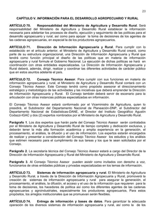 23

     CAPÍTULO V. INFORMACIÓN PARA EL DESARROLLO AGROPECUARIO Y RURAL

ARTÍCULO 70.       Responsabilidad del Ministerio de Agricultura y Desarrollo Rural. Será
responsabilidad del Ministerio de Agricultura y Desarrollo Rural establecer la información
necesaria para adelantar los procesos de diseño, ejecución y seguimiento de las políticas para el
desarrollo agropecuario y rural, así como para apoyar la toma de decisiones de los agentes de
las cadenas agropecuarias, en especial la de los productores agropecuarios.

ARTÍCULO 71.       Dirección de Información Agropecuaria y Rural. Para cumplir con lo
establecido en el artículo anterior, el Ministerio de Agricultura y Desarrollo Rural creará, como
parte de su estructura organizacional, una Dirección de Información Agropecuaria y Rural que
tendrá como función principal el diseño de las políticas que en materia de información
agropecuaria y rural formule el Gobierno Nacional. La ejecución de dichas políticas se hará en
coordinación con otras entidades especializadas. La Dirección de Información Agropecuaria y
Rural deberá, además, dirigir, realizar y coordinar las diferentes actividades de carácter público
que en estos asuntos adelante el país.

ARTÍCULO 72.         Consejo Técnico Asesor. Para cumplir con sus funciones en materia de
información agropecuaria y rural, el Ministerio de Agricultura y Desarrollo Rural contará con un
Consejo Técnico Asesor. Este Consejo tendrá como propósito asesorar el direccionamiento
estratégico y metodológico de las actividades y las iniciativas que deberá emprender la Dirección
de Información Agropecuaria y Rural. El Consejo también deberá servir de escenario para la
articulación con otras instancias públicas especializadas en información.

El Consejo Técnico Asesor estará conformado por el Viceministro de Agricultura, quien lo
presidirá, el Subdirector del Departamento Nacional de Planeación-DNP, el Subdirector del
Departamento Nacional de Estadísticas-DANE, el Director del Instituto Geográfico Agustín
Codazzi-IGAC y dos (2) expertos nombrados por el Ministerio de Agricultura y Desarrollo Rural.

Parágrafo 1. Los dos expertos que harán parte del Consejo Técnico Asesor serán contratados
por el Ministerio de Agricultura y Desarrollo Rural de tiempo completo y dedicación exclusiva, y
deberán tener la más alta formación académica y amplia experiencia en la generación, el
procesamiento, el análisis, la difusión y el uso de información. Los expertos estarán encargados
de realizar y presentar a consideración del Consejo Técnico Asesor los estudios y los análisis
que estimen necesario para el cumplimiento de sus tareas y los que le sean solicitados por el
Consejo.

Parágrafo 2. La secretaría técnica del Consejo Técnico Asesor estará a cargo del Director de la
Dirección de Información Agropecuaria y Rural del Ministerio de Agricultura y Desarrollo Rural.

Parágrafo 3. Al Consejo Técnico Asesor pueden asistir como invitados con derecho a voz,
funcionarios de otras entidades públicas y privadas especializadas en los temas de información.

ARTÍCULO 73.         Sistemas de información agropecuaria y rural. El Ministerio de Agricultura
y Desarrollo Rural, a través de la Dirección de Información Agropecuaria y Rural, promoverá la
creación de sistemas de información agropecuaria y rural para asegurar la generación, el
procesamiento, el análisis, la difusión, el acceso y el uso de la información que requieren para la
toma de decisiones, los hacedores de política así como los diferentes agentes de las cadenas
agropecuarias y agroindustriales, especialmente los productores agropecuarios. Para estos
propósitos, los arreglos institucionales que se promuevan serán flexibles.

ARTÍCULO 74.      Entrega de información y bases de datos. Para garantizar la adecuada
operación de los diversos sistemas de información agropecuaria y rural, así como la de los
 