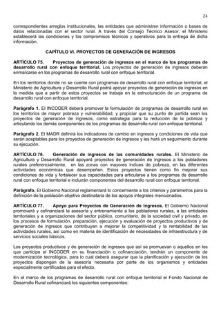 24

correspondientes arreglos institucionales, las entidades que administren información o bases de
datos relacionadas con el sector rural. A través del Consejo Técnico Asesor, el Ministerio
establecerá las condiciones y los compromisos técnicos y operativos para la entrega de dicha
información.

                CAPÍTULO VI. PROYECTOS DE GENERACIÓN DE INGRESOS

ARTÍCULO 75.       Proyectos de generación de ingresos en el marco de los programas de
desarrollo rural con enfoque territorial. Los proyectos de generación de ingresos deberán
enmarcarse en los programas de desarrollo rural con enfoque territorial.

En los territorios donde no se cuente con programas de desarrollo rural con enfoque territorial, el
Ministerio de Agricultura y Desarrollo Rural podrá apoyar proyectos de generación de ingresos en
la medida que a partir de estos proyectos se trabaje en la estructuración de un programa de
desarrollo rural con enfoque territorial.

Parágrafo 1. El INCODER deberá promover la formulación de programas de desarrollo rural en
los territorios de mayor pobreza y vulnerabilidad, y propiciar que su punto de partida sean los
proyectos de generación de ingresos, como estrategia para la reducción de la pobreza y
articulando los demás componentes de los programas de desarrollo rural con enfoque territorial.

Parágrafo 2. El MADR definirá los indicadores de cambio en ingresos y condiciones de vida que
serán aceptables para los proyectos de generación de ingresos y les hará un seguimiento durante
su ejecución.

ARTÍCULO 76.        Generación de ingresos de las comunidades rurales. El Ministerio de
Agricultura y Desarrollo Rural apoyará proyectos de generación de ingresos a los pobladores
rurales preferencialmente, en las zonas con mayores índices de pobreza, en las diferentes
actividades económicas que desempeñen. Estos proyectos tienen como fin mejorar sus
condiciones de vida y fortalecer sus capacidades para articularse a los programas de desarrollo
rural con enfoque territorial e incluirán componentes del desarrollo rural con enfoque territorial.

Parágrafo. El Gobierno Nacional reglamentará lo concerniente a los criterios y parámetros para la
definición de la población objetivo destinataria de los apoyos integrales mencionados.

ARTÍCULO 77.          Apoyo para Proyectos de Generación de Ingresos. El Gobierno Nacional
promoverá y cofinanciará la asesoría y entrenamiento a los pobladores rurales, a las entidades
territoriales y a organizaciones del sector público, comunitario, de la sociedad civil y privado, en
los procesos de formulación, preparación, ejecución y evaluación de proyectos productivos y de
generación de ingresos que contribuyan a mejorar la competitividad y la rentabilidad de las
actividades rurales, así como en materia de identificación de necesidades de infraestructura y de
servicios sociales básicos.

Los proyectos productivos y de generación de ingresos que así se promuevan o aquellos en los
que participe el INCODER en su financiación o cofinanciación, tendrán un componente de
modernización tecnológica, para lo cual deberá asegurar que la planificación y ejecución de los
proyectos dispongan de la asesoría necesaria por parte de los organismos y entidades
especialmente certificadas para el efecto.

En el marco de los programas de desarrollo rural con enfoque territorial el Fondo Nacional de
Desarrollo Rural cofinanciará los siguientes componentes:
 