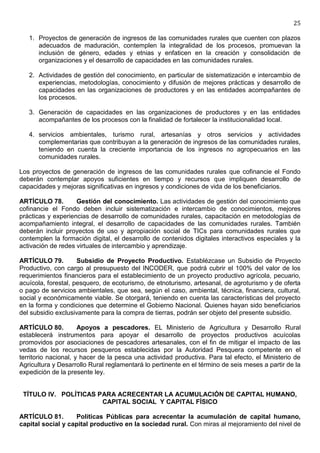 25

   1. Proyectos de generación de ingresos de las comunidades rurales que cuenten con plazos
      adecuados de maduración, contemplen la integralidad de los procesos, promuevan la
      inclusión de género, edades y etnias y enfaticen en la creación y consolidación de
      organizaciones y el desarrollo de capacidades en las comunidades rurales.

   2. Actividades de gestión del conocimiento, en particular de sistematización e intercambio de
      experiencias, metodologías, conocimiento y difusión de mejores prácticas y desarrollo de
      capacidades en las organizaciones de productores y en las entidades acompañantes de
      los procesos.

   3. Generación de capacidades en las organizaciones de productores y en las entidades
      acompañantes de los procesos con la finalidad de fortalecer la institucionalidad local.

   4. servicios ambientales, turismo rural, artesanías y otros servicios y actividades
      complementarias que contribuyan a la generación de ingresos de las comunidades rurales,
      teniendo en cuenta la creciente importancia de los ingresos no agropecuarios en las
      comunidades rurales.

Los proyectos de generación de ingresos de las comunidades rurales que cofinancie el Fondo
deberán contemplar apoyos suficientes en tiempo y recursos que impliquen desarrollo de
capacidades y mejoras significativas en ingresos y condiciones de vida de los beneficiarios.

ARTÍCULO 78.        Gestión del conocimiento. Las actividades de gestión del conocimiento que
cofinancie el Fondo deben incluir sistematización e intercambio de conocimientos, mejores
prácticas y experiencias de desarrollo de comunidades rurales, capacitación en metodologías de
acompañamiento integral, el desarrollo de capacidades de las comunidades rurales. También
deberán incluir proyectos de uso y apropiación social de TICs para comunidades rurales que
contemplen la formación digital, el desarrollo de contenidos digitales interactivos especiales y la
activación de redes virtuales de intercambio y aprendizaje.

ARTÍCULO 79.         Subsidio de Proyecto Productivo. Establézcase un Subsidio de Proyecto
Productivo, con cargo al presupuesto del INCODER, que podrá cubrir el 100% del valor de los
requerimientos financieros para el establecimiento de un proyecto productivo agrícola, pecuario,
acuícola, forestal, pesquero, de ecoturismo, de etnoturismo, artesanal, de agroturismo y de oferta
o pago de servicios ambientales, que sea, según el caso, ambiental, técnica, financiera, cultural,
social y económicamente viable. Se otorgará, teniendo en cuenta las características del proyecto
en la forma y condiciones que determine el Gobierno Nacional. Quienes hayan sido beneficiarios
del subsidio exclusivamente para la compra de tierras, podrán ser objeto del presente subsidio.

ARTÍCULO 80.          Apoyos a pescadores. EL Ministerio de Agricultura y Desarrollo Rural
establecerá instrumentos para apoyar el desarrollo de proyectos productivos acuícolas
promovidos por asociaciones de pescadores artesanales, con el fin de mitigar el impacto de las
vedas de los recursos pesqueros establecidas por la Autoridad Pesquera competente en el
territorio nacional, y hacer de la pesca una actividad productiva. Para tal efecto, el Ministerio de
Agricultura y Desarrollo Rural reglamentará lo pertinente en el término de seis meses a partir de la
expedición de la presente ley.


 TÍTULO IV. POLÍTICAS PARA ACRECENTAR LA ACUMULACIÓN DE CAPITAL HUMANO,
                       CAPITAL SOCIAL Y CAPITAL FÍSICO

ARTÍCULO 81.       Políticas Públicas para acrecentar la acumulación de capital humano,
capital social y capital productivo en la sociedad rural. Con miras al mejoramiento del nivel de
 