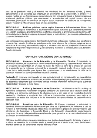 26

vida de la población rural y al fomento del desarrollo de los territorios rurales, y como
complemento a las acciones que incentiven el crecimiento de la producción, el empleo y el
ingreso rurales, en los Programas de desarrollo rural con enfoque territorial el Gobierno Nacional
adelantará políticas públicas que acrecienten la acumulación del capital humano de sus
habitantes, promuevan la formación de capital social, incentiven la cobertura de la seguridad
social y mejoren la infraestructura física en ellas existentes.

ARTÍCULO 82.         Políticas públicas sobre capital humano e infraestructura física. Las
políticas públicas para incrementar la acumulación del capital humano a que se refiere la presente
ley, estarán focalizadas prioritariamente a la atención integral a la primera infancia; la eliminación
del analfabetismo; la disminución de la desnutrición y la malnutrición; y las mejoras en la calidad y
cobertura de la educación.

Las políticas públicas para mejorar la infraestructura física en las áreas rurales a que se refiere la
presente ley, estarán focalizadas prioritariamente para alcanzar la cobertura universal en el
servicio de acueducto y alcantarillado, mejorar la infraestructura escolar, mejorar la infraestructura
hospitalaria de primer y segundo nivel y para ampliar y mantener la infraestructura vial, terrestre,
fluvial o portuaria.


                       CAPÍTULO I. FORMACIÓN DE CAPITAL HUMANO

ARTÍCULO 83.         Cobertura de la Educación y la Formación Técnica. El Ministerio de
Educación Nacional, en coordinación con el Ministerio de Agricultura y Desarrollo Rural, formulará
un programa para garantizar, en un plazo no mayor de 10 años a partir de la entrada en vigencia
de la presente ley, la cobertura universal de la educación hasta el grado 11 en el medio rural
como factor indispensable para igualar las oportunidades y las condiciones de vida de la
población rural con las correspondientes en zonas urbanas.

Parágrafo. El programa mencionado en este artículo tendrá en consideración las necesidades
que se tienen en materia de edificaciones, muebles, material pedagógico y presencia permanente
de docentes y asegurará que se contará con los recursos financieros necesarios para cubrir las
necesidades y alcanzar la meta fijada.

ARTÍCULO 84.          Calidad y Pertinencia de la Educación. Los Ministerios de Educación y de
Agricultura y Desarrollo Rural están obligados a elaborar una evaluación de la situación actual de
la calidad y la pertinencia del sistema de educación rural y, con base en los resultados de dicha
evaluación, diseñarán y adoptarán las políticas e instrumentos necesarios para mejorar el
desempeño de estos dos factores a fin de incrementar las oportunidades de desarrollo de la
población rural.

ARTÍCULO 85.       Incentivos para la Educación. El Estado promoverá y estimulará la
demanda efectiva de servicios de educación por parte de la población rural mediante el uso de
métodos e instrumentos educativos adaptados a las condiciones propias de dicha población. Los
Ministerios de Agricultura y Desarrollo Rural y de Educación desarrollarán conjuntamente
programas de apoyo a la población en edad escolar para garantizar su acceso a las instituciones
educativas en condiciones adecuadas.

El Estado también deberá generar mecanismos que faciliten la participación del sector privado en
la oferta de servicios de educación media y tecnológica en el sector rural, tanto formal como
informal, dentro de las condiciones propias de dicho sector.
 
