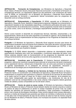 27

ARTÍCULO 86.         Formación de Competencias. Los Ministerios de Agricultura y Desarrollo
Rural, Salud y Protección Social y Educación Nacional promoverán y fomentarán la formación en
competencias técnicas y la capacitación laboral que sea pertinente a las condiciones del medio
rural. El SENA, en coordinación con el Ministerio de Agricultura y Desarrollo Rural diseñará
planes especiales de formación y capacitación laboral concertados para los programas de
desarrollo rural con enfoque territorial.

ARTÍCULO 87.        Entrenamiento y Capacitación. El SENA, apoyado por el Ministerio de
Agricultura y Desarrollo Rural, diseñará e implementará programas integrales de entrenamiento y
capacitación basados en las necesidades específicas y condiciones particulares del sector rural y
los requerimientos de la demanda de la economía. Dichos programas incluirán tanto la formación
en cursos cortos, como la de técnicos y tecnólogos especialmente diseñados para la población
rural.

Dichos cursos incluirán el desarrollo de competencias técnicas, laborales, empresariales y de
emprendimiento. Dentro de los dos años siguientes a la entrada en vigencia de la presente ley el
SENA deberá iniciar la implementación de estos programas en los Programas de desarrollo rural
con enfoque territorial.

Parágrafo 1. El Ministerio de Agricultura y Desarrollo Rural asignará recursos para becas de
sostenimiento focalizado hacia los jóvenes de la población más pobre del sector rural para apoyar
el desarrollo de estos programas. Estos programas serán administrados por ICETEX, u otra
entidad especializada que el gobierno designe.

Parágrafo 2. El SENA deberá desarrollar e implementar sistemas de intermediación laboral
especialmente diseñados para cubrir las necesidades y condiciones especiales del sector rural.
Dichos sistemas deberán estar en funcionamiento en los programas de desarrollo rural con
enfoque territorial dentro de los dos años siguientes a la sanción de la presente ley.

ARTÍCULO 88.        Incentivos para la Capacitación. El Gobierno Nacional establecerá un
programa y definirá los incentivos necesarios para estimular el compromiso del sector empresarial
con la capacitación técnica y laboral para el desarrollo rural, así como para promover la creación
de agentes especializados en la prestación de servicios de capacitación, educación y
transferencia de tecnología para el emprendimiento y la creación de empresas rurales.

ARTÍCULO 89.        Cobertura y Calidad de los Servicios de Salud. El Ministerio de Salud y
Protección Social, en coordinación con el Ministerio de Agricultura y Desarrollo Rural, formulará e
implementará un programa para garantizar la cobertura universal de los servicios de salud básica
en el medio rural en un plazo no mayor de 10 años a partir de la vigencia de la presente Ley,
como factor indispensable para igualar las oportunidades y las condiciones de vida de la
población rural con las correspondientes a las zonas urbanas. Este programa deberá garantizar
niveles de calidad y acceso comparables con los del sector urbano.

ARTÍCULO 90.         Centro de salud en zonas rurales. El Ministerio de Agricultura y Desarrollo
Rural y el Ministerio de Salud y Protección Social deberán diseñar de manera conjunta un sistema
de centros de salud en poblaciones en donde no existan hospitales de primer nivel, los cuales
deberán ser atendidos por personal médico o paramédico y estar conectados a hospitales de
primer nivel a través de tecnologías informáticas. Estos centros deberán tener acceso adecuado y
oportuno a medios de transporte para pacientes que deban ser remitidos a instituciones de primer
(o más alto) nivel. El financiamiento de esta red de centros de salud se hará de manera conjunta
por los Ministerios de Salud y Protección Social y los municipios de acuerdo a la capacidad fiscal
de éstos últimos.
 