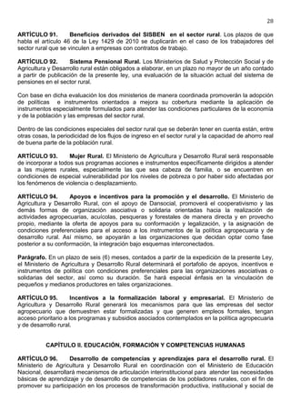 28

ARTÍCULO 91.         Beneficios derivados del SISBEN en el sector rural. Los plazos de que
habla el artículo 46 de la Ley 1429 de 2010 se duplicarán en el caso de los trabajadores del
sector rural que se vinculen a empresas con contratos de trabajo.

ARTÍCULO 92.        Sistema Pensional Rural. Los Ministerios de Salud y Protección Social y de
Agricultura y Desarrollo rural están obligados a elaborar, en un plazo no mayor de un año contado
a partir de publicación de la presente ley, una evaluación de la situación actual del sistema de
pensiones en el sector rural.

Con base en dicha evaluación los dos ministerios de manera coordinada promoverán la adopción
de políticas e instrumentos orientados a mejora su cobertura mediante la aplicación de
instrumentos especialmente formulados para atender las condiciones particulares de la economía
y de la población y las empresas del sector rural.

Dentro de las condiciones especiales del sector rural que se deberán tener en cuenta están, entre
otras cosas, la periodicidad de los flujos de ingreso en el sector rural y la capacidad de ahorro real
de buena parte de la población rural.

ARTÍCULO 93.        Mujer Rural. El Ministerio de Agricultura y Desarrollo Rural será responsable
de incorporar a todos sus programas acciones e instrumentos específicamente dirigidos a atender
a las mujeres rurales, especialmente las que sea cabeza de familia, o se encuentren en
condiciones de especial vulnerabilidad por los niveles de pobreza o por haber sido afectadas por
los fenómenos de violencia o desplazamiento.

ARTÍCULO 94.        Apoyos e incentivos para la promoción y el desarrollo. El Ministerio de
Agricultura y Desarrollo Rural, con el apoyo de Dansocial, promoverá el cooperativismo y las
demás formas de organización asociativa o solidaria orientadas hacia la realización de
actividades agropecuarias, acuícolas, pesqueras y forestales de manera directa y en provecho
propio, mediante la oferta de apoyos para su conformación y legalización, y la asignación de
condiciones preferenciales para el acceso a los instrumentos de la política agropecuaria y de
desarrollo rural. Así mismo, se apoyarán a las organizaciones que decidan optar como fase
posterior a su conformación, la integración bajo esquemas interconectados.

Parágrafo. En un plazo de seis (6) meses, contados a partir de la expedición de la presente Ley,
el Ministerio de Agricultura y Desarrollo Rural determinará el portafolio de apoyos, incentivos e
instrumentos de política con condiciones preferenciales para las organizaciones asociativas o
solidarias del sector, así como su duración. Se hará especial énfasis en la vinculación de
pequeños y medianos productores en tales organizaciones.

ARTÍCULO 95.          Incentivos a la formalización laboral y empresarial. El Ministerio de
Agricultura y Desarrollo Rural generará los mecanismos para que las empresas del sector
agropecuario que demuestren estar formalizadas y que generen empleos formales, tengan
acceso prioritario a los programas y subsidios asociados contemplados en la política agropecuaria
y de desarrollo rural.


           CAPÍTULO II. EDUCACIÓN, FORMACIÓN Y COMPETENCIAS HUMANAS

ARTÍCULO 96.        Desarrollo de competencias y aprendizajes para el desarrollo rural. El
Ministerio de Agricultura y Desarrollo Rural en coordinación con el Ministerio de Educación
Nacional, desarrollará mecanismos de articulación interinstitucional para atender las necesidades
básicas de aprendizaje y de desarrollo de competencias de los pobladores rurales, con el fin de
promover su participación en los procesos de transformación productiva, institucional y social de
 