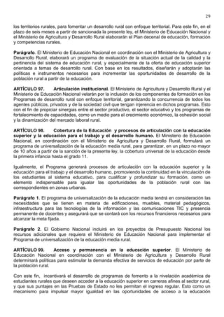 29

los territorios rurales, para fomentar un desarrollo rural con enfoque territorial. Para este fin, en el
plazo de seis meses a partir de sancionada la presente ley, el Ministerio de Educación Nacional y
el Ministerio de Agricultura y Desarrollo Rural elaborarán el Plan decenal de educación, formación
y competencias rurales.

Parágrafo. El Ministerio de Educación Nacional en coordinación con el Ministerio de Agricultura y
Desarrollo Rural, elaborará un programa de evaluación de la situación actual de la calidad y la
pertinencia del sistema de educación rural, y especialmente de la oferta de educación superior
orientada a temas de desarrollo rural. Con base en los resultados, diseñarán y adoptarán las
políticas e instrumentos necesarios para incrementar las oportunidades de desarrollo de la
población rural a partir de la educación.

ARTÍCULO 97.         Articulación institucional. El Ministerio de Agricultura y Desarrollo Rural y el
Ministerio de Educación Nacional velarán por la inclusión de los componentes de formación en los
Programas de desarrollo rural con enfoque territorial, garantizando la concurrencia de todos los
agentes públicos, privados y de la sociedad civil que tengan injerencia en dichos programas. Esto
con el fin de propiciar sinergias entre el sector productivo, el sector educativo y los programas de
fortalecimiento de capacidades, como un medio para el crecimiento económico, la cohesión social
y la dinamización del mercado laboral rural.

ARTÍCULO 98.         Cobertura de la Educación y procesos de articulación con la educación
superior y la educación para el trabajo y el desarrollo humano. El Ministerio de Educación
Nacional, en coordinación con el Ministerio de Agricultura y Desarrollo Rural, formulará un
programa de universalización de la educación media rural, para garantizar, en un plazo no mayor
de 10 años a partir de la sanción de la presente ley, la cobertura universal de la educación desde
la primera infancia hasta el grado 11.

Igualmente, el Programa generará procesos de articulación con la educación superior y la
educación para el trabajo y el desarrollo humano, promoviendo la continuidad en la vinculación de
los estudiantes al sistema educativo, para cualificar y profundizar su formación, como un
elemento indispensable para igualar las oportunidades de la población rural con las
correspondientes en zonas urbanas.

Parágrafo 1. El programa de universalización de la educación media tendrá en consideración las
necesidades que se tienen en materia de edificaciones, muebles, material pedagógicos,
infraestructura para las tecnologías de la información y las comunicaciones TIC y presencia
permanente de docentes y asegurará que se contará con los recursos financieros necesarios para
alcanzar la meta fijada.

Parágrafo 2. El Gobierno Nacional incluirá en los proyectos de Presupuesto Nacional los
recursos adicionales que requiera el Ministerio de Educación Nacional para implementar el
Programa de universalización de la educación media rural.

ARTÍCULO 99.        Acceso y permanencia en la educación superior. El Ministerio de
Educación Nacional en coordinación con el Ministerio de Agricultura y Desarrollo Rural
determinará políticas para estimular la demanda efectiva de servicios de educación por parte de
la población rural.

Con este fin, incentivará el desarrollo de programas de fomento a la nivelación académica de
estudiantes rurales que deseen acceder a la educación superior en carreras afines al sector rural,
y que sus puntajes en las Pruebas de Estado no les permitan el ingreso regular. Esto como un
mecanismo para impulsar mayor igualdad en las oportunidades de acceso a la educación
 