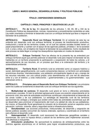 3

        LIBRO I. MARCO GENERAL, DESARROLLO RURAL Y POLÍTICAS PÚBLICAS


                            TÍTULO I. DISPOSICIONES GENERALES


                  CAPÍTULO I. FINES, PRINCIPIOS Y OBJETIVOS DE LA LEY

ARTÍCULO 1.          Fin de la ley. En desarrollo de los artículos 1, 64, 65, 66 y 334 de la
Constitución Política las disposiciones, normas, mecanismos y procedimientos contenidos en esta
Ley están orientados a fomentar el desarrollo rural con un enfoque territorial que lleve a mejorar el
bienestar de la población.

ARTÍCULO 2.           Desarrollo Rural con Enfoque Territorial. En el contexto de esta ley se
entiende por desarrollo rural con enfoque territorial, el proceso de transformación productiva,
institucional y social de los territorios rurales, en el cual los actores sociales locales tienen un
papel preponderante y cuentan con el apoyo de las agencias públicas, privadas o de la sociedad
civil, o unas u otras, con el objetivo de mejorar el bienestar de sus pobladores. Como resultado de
este proceso se debe llegar a corregir los desequilibrios regionales en niveles de desarrollo.

ARTÍCULO 3.          Enfoque Territorial. Para los efectos de la presente ley se entenderá por
enfoque territorial aquel que permite potenciar el desarrollo rural para mejorar el bienestar de los
habitantes en un territorio propiciando la participación y cooperación de todos los actores, y el
aprovechamiento de sus recursos, en un proceso que lleve a la ordenación del territorio y la
sostenibilidad ambiental.

ARTÍCULO 4.           Territorio Rural. El territorio rural es entendido como un espacio histórico y
social, delimitado geográficamente, con cuatro componentes básicos: un territorio con actividades
económicas diversas, interrelacionadas; una población principalmente ligada al uso y manejo de
los recursos naturales, con una cultura propia; unos asentamientos con una red de relaciones
entre si y con el exterior; y unas instituciones – gubernamentales y no gubernamentales - que
interactúan entre si.

ARTÍCULO 5.         Principios para el Desarrollo Rural con Enfoque Territorial. Los principios
sobre los cuales se fundamenta el desarrollo rural con enfoque territorial son los siguientes:

1.      Multiplicidad de sectores: El desarrollo rural girará en torno a diferentes actividades
económicas y sociales. Si bien la actividad agropecuaria ocupa una posición preponderante en la
economía rural, otra serie de actividades económicas contribuyen crecientemente al desarrollo de
las zonas rurales y de sus pobladores. La estrategia de desarrollo rural de los territorios
aprovechará las ventajas y sinergias que existen entre todas las actividades económicas que allí
se desarrollen para promover el mejoramiento del nivel y la calidad de vida de sus pobladores.
Así mismo, el Desarrollo Rural garantizará la inclusión de la dimensión social en aspectos como
educación, nutrición, vivienda, salud y seguridad social e infraestructura básica.
2.      Simultaneidad: Las acciones productivas, institucionales, de desarrollo y asignación de
bienes públicos sociales concurrirán de manera ordenada, oportuna y coordinada en el territorio
para afianzar el desarrollo rural.
3.      Heterogeneidad: El desarrollo rural reconocerá las diferencias geográficas sociales y
económicas, así como la riqueza étnica y cultural de los territorios para implementar acciones
más efectivas e incluyentes.
4.      Articulación productiva: Se aprovechará la existencia de entrelazamientos entre los
distintos agentes económicos en el territorio para lograr encadenamientos productivos, que
 