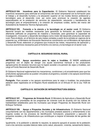 31

ARTÍCULO 104. Incentivos para la Capacitación. El Gobierno Nacional establecerá los
incentivos necesarios para estimular el compromiso del sector empresarial con la formación para
el trabajo y el desarrollo humano y la educación superior en los niveles técnico profesional y
tecnológico para el desarrollo rural, así como para promover la creación de agentes
especializados en la prestación de servicios de capacitación, educación y transferencia de
tecnología para el emprendimiento y la creación de empresas rurales, dentro del marco del
Subsistema de Asistencia Técnica Agropecuaria.

ARTÍCULO 105. Fomento a la ciencia y la tecnología en el sector rural. El Gobierno
Nacional tomará las medidas necesarias para garantizar la formación de capital humano
altamente calificado en programas de maestría y doctorado, para garantizar la capacidad de
investigación, innovación y desarrollo tecnológico como motor del desarrollo productivo del sector
rural. Para el efecto, en el término de seis meses contados a partir de la entrada en vigencia de la
presente Ley, el Ministerio de Educación Nacional en coordinación con el Ministerio de Agricultura
y Desarrollo Rural, elaborará un programa que involucre las metas, mecanismos de operación y
recursos económicos necesarios para el fomento a la ciencia y la tecnología en el sector rural.



                          CAPÍTULO III. SEGURIDAD SOCIAL RURAL


ARTÍCULO 106. Apoyo económico para la vejez e invalidez. El MADR establecerá
programas con el objeto de otorgar una ayuda económica mensual a los productores
agropecuarios de escasos recursos que no logren acceder a la pensión de vejez o invalidez, con
cargo al Fondo Nacional de Desarrollo Rural.

El Gobierno Nacional reglamentará los mecanismos, condiciones y el procedimiento para que los
productores agropecuarios se puedan vincularse al programa y acceder a los apoyos económicos
de vejez e invalidez.

Parágrafo. Para acceder a los apoyos económicos para la vejez e invalidez, los productores
deberán estar registrados en el Registro Rural establecido en el Artículo 61 de la Ley 1429 de
2010.

                 CAPÍTULO IV. DOTACIÓN DE INFRAESTRUCTURA BÁSICA



ARTÍCULO 107. Programas de Vivienda Rural. El Ministerio de Agricultura y Desarrollo Rural
establecerá las prioridades de los programas de vivienda rural de acuerdo con los índices de
habitabilidad establecidos para los municipios que tengan Programas de Desarrollo Rural con
Enfoque Territorial.

ARTÍCULO 108. Apoyo a Proyectos Sociales y de Infraestructura. El Gobierno Nacional
conjuntamente con los departamentos y los municipios prestará asesoría y entrenamiento a los
hogares rurales en los procesos de identificación, formulación, preparación y ejecución de
proyectos sociales y de infraestructura que contribuyan a mejorar el bienestar de las gentes del
campo.

Igualmente, si la población a atender lo requiere, la asesoría apoyará el acceso de la población
rural a los servicios sociales básicos tales como salud, educación, vivienda, saneamiento básico,
 