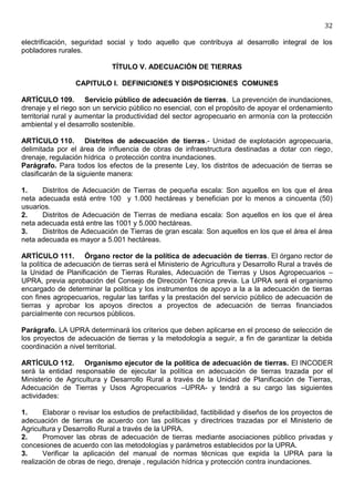 32

electrificación, seguridad social y todo aquello que contribuya al desarrollo integral de los
pobladores rurales.

                             TÍTULO V. ADECUACIÓN DE TIERRAS

                 CAPITULO I. DEFINICIONES Y DISPOSICIONES COMUNES

ARTÍCULO 109. Servicio público de adecuación de tierras. La prevención de inundaciones,
drenaje y el riego son un servicio público no esencial, con el propósito de apoyar el ordenamiento
territorial rural y aumentar la productividad del sector agropecuario en armonía con la protección
ambiental y el desarrollo sostenible.

ARTÍCULO 110. Distritos de adecuación de tierras.- Unidad de explotación agropecuaria,
delimitada por el área de influencia de obras de infraestructura destinadas a dotar con riego,
drenaje, regulación hídrica o protección contra inundaciones.
Parágrafo. Para todos los efectos de la presente Ley, los distritos de adecuación de tierras se
clasificarán de la siguiente manera:

1.    Distritos de Adecuación de Tierras de pequeña escala: Son aquellos en los que el área
neta adecuada está entre 100 y 1.000 hectáreas y benefician por lo menos a cincuenta (50)
usuarios.
2.    Distritos de Adecuación de Tierras de mediana escala: Son aquellos en los que el área
neta adecuada está entre las 1001 y 5.000 hectáreas.
3.    Distritos de Adecuación de Tierras de gran escala: Son aquellos en los que el área el área
neta adecuada es mayor a 5.001 hectáreas.

ARTÍCULO 111. Órgano rector de la política de adecuación de tierras. El órgano rector de
la política de adecuación de tierras será el Ministerio de Agricultura y Desarrollo Rural a través de
la Unidad de Planificación de Tierras Rurales, Adecuación de Tierras y Usos Agropecuarios –
UPRA, previa aprobación del Consejo de Dirección Técnica previa. La UPRA será el organismo
encargado de determinar la política y los instrumentos de apoyo a la a la adecuación de tierras
con fines agropecuarios, regular las tarifas y la prestación del servicio público de adecuación de
tierras y aprobar los apoyos directos a proyectos de adecuación de tierras financiados
parcialmente con recursos públicos.

Parágrafo. LA UPRA determinará los criterios que deben aplicarse en el proceso de selección de
los proyectos de adecuación de tierras y la metodología a seguir, a fin de garantizar la debida
coordinación a nivel territorial.

ARTÍCULO 112. Organismo ejecutor de la política de adecuación de tierras. El INCODER
será la entidad responsable de ejecutar la política en adecuación de tierras trazada por el
Ministerio de Agricultura y Desarrollo Rural a través de la Unidad de Planificación de Tierras,
Adecuación de Tierras y Usos Agropecuarios –UPRA- y tendrá a su cargo las siguientes
actividades:

1.     Elaborar o revisar los estudios de prefactibilidad, factibilidad y diseños de los proyectos de
adecuación de tierras de acuerdo con las políticas y directrices trazadas por el Ministerio de
Agricultura y Desarrollo Rural a través de la UPRA.
2.     Promover las obras de adecuación de tierras mediante asociaciones público privadas y
concesiones de acuerdo con las metodologías y parámetros establecidos por la UPRA.
3.     Verificar la aplicación del manual de normas técnicas que expida la UPRA para la
realización de obras de riego, drenaje , regulación hídrica y protección contra inundaciones.
 