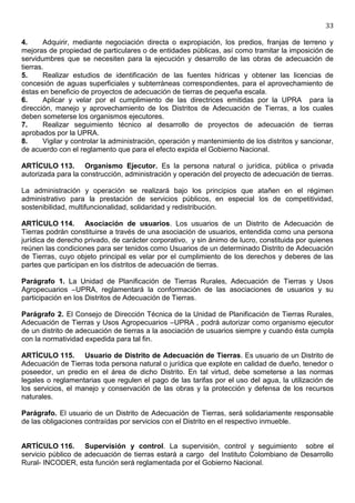 33

4.      Adquirir, mediante negociación directa o expropiación, los predios, franjas de terreno y
mejoras de propiedad de particulares o de entidades públicas, así como tramitar la imposición de
servidumbres que se necesiten para la ejecución y desarrollo de las obras de adecuación de
tierras.
5.      Realizar estudios de identificación de las fuentes hídricas y obtener las licencias de
concesión de aguas superficiales y subterráneas correspondientes, para el aprovechamiento de
éstas en beneficio de proyectos de adecuación de tierras de pequeña escala.
6.      Aplicar y velar por el cumplimiento de las directrices emitidas por la UPRA para la
dirección, manejo y aprovechamiento de los Distritos de Adecuación de Tierras, a los cuales
deben someterse los organismos ejecutores.
7.      Realizar seguimiento técnico al desarrollo de proyectos de adecuación de tierras
aprobados por la UPRA.
8.      Vigilar y controlar la administración, operación y mantenimiento de los distritos y sancionar,
de acuerdo con el reglamento que para el efecto expida el Gobierno Nacional.

ARTÍCULO 113. Organismo Ejecutor. Es la persona natural o jurídica, pública o privada
autorizada para la construcción, administración y operación del proyecto de adecuación de tierras.

La administración y operación se realizará bajo los principios que atañen en el régimen
administrativo para la prestación de servicios públicos, en especial los de competitividad,
sostenibilidad, multifuncionalidad, solidaridad y redistribución.

ARTÍCULO 114. Asociación de usuarios. Los usuarios de un Distrito de Adecuación de
Tierras podrán constituirse a través de una asociación de usuarios, entendida como una persona
jurídica de derecho privado, de carácter corporativo, y sin ánimo de lucro, constituida por quienes
reúnen las condiciones para ser tenidos como Usuarios de un determinado Distrito de Adecuación
de Tierras, cuyo objeto principal es velar por el cumplimiento de los derechos y deberes de las
partes que participan en los distritos de adecuación de tierras.

Parágrafo 1. La Unidad de Planificación de Tierras Rurales, Adecuación de Tierras y Usos
Agropecuarios –UPRA, reglamentará la conformación de las asociaciones de usuarios y su
participación en los Distritos de Adecuación de Tierras.

Parágrafo 2. El Consejo de Dirección Técnica de la Unidad de Planificación de Tierras Rurales,
Adecuación de Tierras y Usos Agropecuarios –UPRA , podrá autorizar como organismo ejecutor
de un distrito de adecuación de tierras a la asociación de usuarios siempre y cuando ésta cumpla
con la normatividad expedida para tal fin.

ARTÍCULO 115. Usuario de Distrito de Adecuación de Tierras. Es usuario de un Distrito de
Adecuación de Tierras toda persona natural o jurídica que explote en calidad de dueño, tenedor o
poseedor, un predio en el área de dicho Distrito. En tal virtud, debe someterse a las normas
legales o reglamentarias que regulen el pago de las tarifas por el uso del agua, la utilización de
los servicios, el manejo y conservación de las obras y la protección y defensa de los recursos
naturales.

Parágrafo. El usuario de un Distrito de Adecuación de Tierras, será solidariamente responsable
de las obligaciones contraídas por servicios con el Distrito en el respectivo inmueble.


ARTÍCULO 116. Supervisión y control. La supervisión, control y seguimiento sobre el
servicio público de adecuación de tierras estará a cargo del Instituto Colombiano de Desarrollo
Rural- INCODER, esta función será reglamentada por el Gobierno Nacional.
 