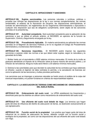 36


                        CAPITULO IV. INFRACCIONES Y SANCIONES


ARTÍCULO 126. Sujetos sancionables. Las personas naturales o jurídicas, públicas o
privadas que infrinjan las disposiciones de la ley o sus normas complementarias, las normas
ambientales, el estatuto de la Asociación de Usuarios, las disposiciones administrativas, el
contrato de administración, los reglamentos de los Organismos Administradores o Ejecutores o
cualquier otra disposición que sea de obligatorio cumplimiento, serán objeto de las sanciones
previstas en la presente ley.

ARTÍCULO 127. Autoridad competente. Será autoridad competente para la aplicación de las
sanciones a que se refiere el artículo anterior, el INCODER, en ejercicio de la función de
Supervisión, Control y Seguimiento encargada por la ley.

ARTÍCULO 128. Procedimiento Aplicable. En materia sancionatoria se aplicarán las normas
previstas en el Régimen de Servicios Públicos y en lo no regulado el Código de Procedimiento
Administrativo y Contencioso Administrativo.

ARTÍCULO 129. Sanciones imponibles.           El INCODER podrá imponer las siguientes
sanciones a quienes violen las normas a las que deben estar sujetas, según la naturaleza y la
gravedad de la falta:

1. Multas hasta por el equivalente a 5000 salarios mínimos mensuales. El monto de la multa se
graduará atendiendo al impacto de la infracción sobre la buena marcha del servicio público, y al
infractor de reincidencia. Ninguna multa será inferior a 30 salarios mínimos mensuales.

2. Solicitud a las autoridades para que decreten la caducidad de los contratos que haya celebrado
el infractor, cuando el régimen de tales contratos lo permita, o la cancelación de licencias así
como la aplicación de las sanciones y multas previstas pertinentes.

Las sanciones que se impongan a personas naturales se harán previo el análisis de la culpa del
eventual responsable y no podrán fundarse en criterios de responsabilidad objetiva.


  CAPITULO V. LA ADECUACION DE TIERRAS COMO MECANISMO DE ORDENAMIENTO
                             DEL SUELO RURAL


ARTÍCULO 130. Ordenamiento del suelo rural. La UPRA establecerá los lineamientos y
directrices para que los distritos se utilicen como mecanismos de ordenamiento del suelo rural.


ARTÍCULO 131. Uso eficiente del suelo rural dotado de riego. Los terrenos que hagan
parte del área de influencia del distrito de adecuación de tierras, se destinarán exclusivamente al
uso agropecuario.


ARTÍCULO 132. Función social de la propiedad. Los predios que hagan parte del área de
influencia de un distrito de adecuación de tierras, deberán cumplir con la función social y
ecológica de la propiedad, así como con las disposiciones del uso eficiente del suelo rural dotado
con riego.
 