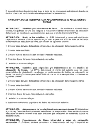 37

El incumplimiento de lo anterior dará lugar al inicio de los procesos de extinción del derecho de
dominio privado por uso indebido del suelo previsto en la presente Ley.


   CAPITULO VI. DE LOS INCENTIVOS PARA ADELANTAR OBRAS DE ADECUACIÓN DE
                                   TIERRAS


ARTÍCULO 133. Subsidios para adecuación de tierras. Se establece el subsidio directo
con recursos públicos por una sola vez para la realización de obras extraprediales de adecuación
de tierras en las modalidades y procedimientos que para el efecto determine la UPRA.

ARTÍCULO 134. Monto de los subsidios. La UPRA determinará el monto del subsidio con
cargo de los recursos públicos, que en ningún caso superará el 40% del valor de las obras
extraprediales de adecuación de tierra, con base en los siguientes criterios:

1. El menor costo del valor de las obras extraprediales de adecuación de tierras por hectárea.

2. El menor valor de subsidio.

3. El mayor número de usuarios con predios de hasta 50 hectáreas.

4. El cambio de uso del suelo hacia actividades agrícolas.

5. La eficiencia en el uso del agua.

ARTÍCULO 135. Subsidios para ampliación y/o modernización de los distritos de
adecuación de tierras.        La UPRA determinará el monto del subsidio para las obras
extraprediales de rehabilitación, ampliación y/o modernización de distritos de adecuación de
tierras, que en ningún caso superará el 40% del valor de las obras extraprediales, con base en los
siguientes criterios:

1. El menor costo del valor de las obras extraprediales de adecuación de tierras por hectárea.

2. El menor valor de subsidio.

3. El mayor número de usuarios con predios de hasta 50 hectáreas.

4. El cambio de uso del suelo hacia actividades agrícolas.

5. La eficiencia en el uso del agua.

6. Sostenibilidad financiera y operativa del distrito de adecuación de tierras.


ARTÍCULO 136. Aseguramiento de los distritos de adecuación de tierras. El Ministerio de
Agricultura y Desarrollo Rural promoverá mecanismos de aseguramiento financiero de distritos de
adecuación de tierras cuando éstos sean afectados por situaciones de calamidad pública y/o
desastre natural.

ARTÍCULO 137. Financiamiento del Riego Intrapredial y redes de conducción
secundarias. El Gobierno Nacional promoverá el financiamiento del riego intrapredial en
 