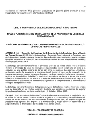 38

condiciones de mercado. Para pequeños productores el gobierno podrá promover el riego
intrapredial a través del Incentivo a la Capitalización Rural.




          LIBRO II INSTRUMENTOS DE EJECUCIÓN DE LA POLÍTICA DE TIERRAS


 TITULO I. PLANIFICACIÓN DEL ORDENAMIENTO DE LA PROPIEDAD Y EL USO DE LAS
                               TIERRAS RURALES



 CAPÍTULO I. ESTRATEGIA NACIONAL DE ORDENAMIENTO DE LA PROPIEDAD RURAL Y
                         USO DE LAS TIERRAS RURALES


ARTÍCULO 138. Adopción de Estrategia de Ordenamiento de la Propiedad Rural y Uso de
las Tierras Rurales. EL Ministerio de Agricultura y Desarrollo Rural adoptará la Estrategia para
el Ordenamiento de la Propiedad y Uso de las Tierras Rurales, con base en las recomendaciones
que para ello le formule la Unidad de Planificación de Tierras Rurales, Adecuación de Tierras y
Usos Agropecuarios-UPRA.

La estrategia para el ordenamiento de la propiedad y uso de las tierras rurales busca la acción
eficiente y articulada de todas las instituciones relacionadas con el sector rural en torno a la
ejecución de una política integral de tierras con el fin de proteger las reservas estratégicas
ambientales contra la apropiación y ocupación ilegal; buscar el cierre de la expansión de la
frontera agropecuaria; sanear y asegurar los derechos de propiedad sobre la tierra; recuperar y
registrar las tierras baldías de la Nación; realizar el inventario de baldíos de la Nación; dar acceso
a tierras a quienes carecen de ellas o a quienes la tienen de manera insuficiente; mejorar la
distribución de la población rural en el territorio y garantizar el cumplimiento de la función social y
ecológica de la propiedad rural.

La Estrategia para el ordenamiento de la propiedad y uso de las tierras rurales definirá las metas
para su desarrollo en los niveles nacional y territorial que constituyen decisiones de superior
jerarquía para los efectos previstos en el artículo 10º de la Ley 388 de 1997.

Parágrafo. Los instrumentos de intervención estatal sobre el ordenamiento de la propiedad rural y
el uso de las tierras rurales, incluirán aquellos dirigidos a la conservación y recuperación de los
suelos, de la red hídrica y de los ecosistemas estratégicos del país; así mismo incluyen los
procedimientos agrarios; los dirigidos a la formalización y mejor acceso y distribución a la
propiedad rural y la dinamización del mercado de las tierras rurales.


                            TITULO I. PROCEDIMIENTOS AGRARIOS

                            CAPÍTULO I. DISPOSICIONES COMUNES
 