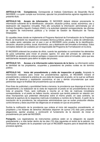 39

ARTÍCULO 139. Competencia. Corresponde al Instituto Colombiano de Desarrollo Rural-
INCODER, o a quien cumpla sus funciones, ejecutar los procedimientos agrarios regulados en el
presente titulo.

ARTÍCULO 140. Acopio de Información. El INCODER deberá obtener previamente la
información suficiente de la identificación, ubicación, situación jurídica, social, económica, uso y
destinación del respectivo inmueble. Para ello consultará la información administrada por el
Instituto Geográfico Agustín Codazzi (IGAC) o la autoridad catastral correspondiente, las oficinas
de registro de instrumentos públicos y la Unidad de Gestión de Restitución de Tierras
Despojadas.

En aquellas áreas donde se implemente el Programa Nacional de Formalización de la Propiedad
Rural, se levantarán los respectivos conceptos técnico-jurídicos, planos y actas de colindancias,
las cuáles serán valoradas por el juez o por el INCODER como prueba de la identificación,
ubicación, situación jurídica, social, económica, uso y destinación del inmueble a formalizar. Estos
conceptos deberán ser avalados por el responsable del Programa de Formalización en la Zona.

El INCODER ordenará las pruebas de oficio, cuando las aportadas no suministren los elementos
de juicio suficientes para iniciar el proceso agrario. En aras del principio de celeridad, el
INCODER se abstendrá de ordenar peritajes o inspección ocular sobre el inmueble, salvo que sea
estrictamente necesario para definir el objeto del proceso.

ARTÍCULO 141. Acceso a la información sobre tenencia de la tierra. La información sobre
la identidad de los propietarios, ocupantes y poseedores de predios rurales es de dominio
público.

ARTÍCULO 142. Inicio del procedimiento y visita de inspección al predio. Acopiada la
información necesaria para iniciar los procedimientos agrarios, el INCODER iniciará el
procedimiento y ordenará la práctica de una visita de inspección al predio, en la cual se verificará
el estado de tenencia y explotación económica, el uso y demás circunstancias que sean
pertinentes según la finalidad del procedimiento que se adelante.

Para fines de publicidad y oponibilidad frente a terceros, la providencia que disponga el inicio del
procedimiento y la realización de la visita de inspección al predio en los procedimientos de que
trata el presente Título, será notificada e inscrita en el folio de matrícula inmobiliaria
correspondiente, si el predio se hallare inscrito, actuación que tendrá prelación en relación con
otras inscripciones que pretendan efectuarse sobre el mismo predio; en caso contrario, se
ordenará la apertura de la respectiva matrícula inmobiliaria a nombre de la Nación. A partir de la
inscripción de la providencia, las actuaciones administrativas que se surtan producirán efectos
contra terceros y éstos asumirán las diligencias en el estado en que se encuentren.

Surtida la notificación de la providencia que ordena el inicio del respectivo procedimiento, el
propietario y los titulares de derechos afectados disponen de quince (15) días para presentar
alegaciones, aportar pruebas y controvertir el fundamento de la decisión de iniciar el
procedimiento por parte del INCODER.

Parágrafo. Los registradores de instrumentos públicos están en la obligación de expedir
gratuitamente y a más tardar dentro de los diez (10) días siguientes al recibo de la petición, los
certificados de registro de la propiedad rural que el INCODER requiera para el desarrollo de los
procesos agrarios.
 