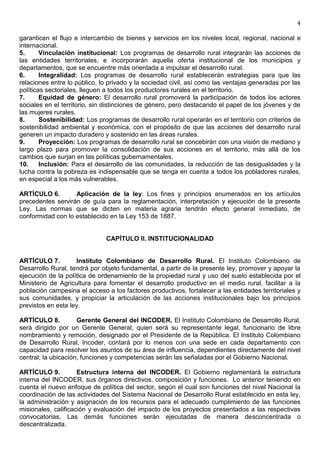 4

garanticen el flujo e intercambio de bienes y servicios en los niveles local, regional, nacional e
internacional.
5.      Vinculación institucional: Los programas de desarrollo rural integrarán las acciones de
las entidades territoriales, e incorporarán aquella oferta institucional de los municipios y
departamentos, que se encuentre más orientada a impulsar el desarrollo rural.
6.      Integralidad: Los programas de desarrollo rural establecerán estrategias para que las
relaciones entre lo público, lo privado y la sociedad civil, así como las ventajas generadas por las
políticas sectoriales, lleguen a todos los productores rurales en el territorio.
7.      Equidad de género: El desarrollo rural promoverá la participación de todos los actores
sociales en el territorio, sin distinciones de género, pero destacando el papel de los jóvenes y de
las mujeres rurales.
8.      Sostenibilidad: Los programas de desarrollo rural operarán en el territorio con criterios de
sostenibilidad ambiental y económica, con el propósito de que las acciones del desarrollo rural
generen un impacto duradero y sostenido en las áreas rurales.
9.      Proyección: Los programas de desarrollo rural se concebirán con una visión de mediano y
largo plazo para promover la consolidación de sus acciones en el territorio, más allá de los
cambios que surjan en las políticas gubernamentales.
10.     Inclusión: Para el desarrollo de las comunidades, la reducción de las desigualdades y la
lucha contra la pobreza es indispensable que se tenga en cuenta a todos los pobladores rurales,
en especial a los más vulnerables.

ARTÍCULO 6.        Aplicación de la ley. Los fines y principios enumerados en los artículos
precedentes servirán de guía para la reglamentación, interpretación y ejecución de la presente
Ley. Las normas que se dicten en materia agraria tendrán efecto general inmediato, de
conformidad con lo establecido en la Ley 153 de 1887.


                              CAPÍTULO II. INSTITUCIONALIDAD


ARTÍCULO 7.         Instituto Colombiano de Desarrollo Rural. El Instituto Colombiano de
Desarrollo Rural, tendrá por objeto fundamental, a partir de la presente ley, promover y apoyar la
ejecución de la política de ordenamiento de la propiedad rural y uso del suelo establecida por el
Ministerio de Agricultura para fomentar el desarrollo productivo en el medio rural, facilitar a la
población campesina el acceso a los factores productivos, fortalecer a las entidades territoriales y
sus comunidades, y propiciar la articulación de las acciones institucionales bajo los principios
previstos en esta ley.

ARTÍCULO 8.          Gerente General del INCODER. El Instituto Colombiano de Desarrollo Rural,
será dirigido por un Gerente General, quien será su representante legal, funcionario de libre
nombramiento y remoción, designado por el Presidente de la República. El Instituto Colombiano
de Desarrollo Rural, Incoder, contará por lo menos con una sede en cada departamento con
capacidad para resolver los asuntos de su área de influencia, dependientes directamente del nivel
central; la ubicación, funciones y competencias serán las señaladas por el Gobierno Nacional.

ARTÍCULO 9.          Estructura interna del INCODER. El Gobierno reglamentará la estructura
interna del INCODER, sus órganos directivos, composición y funciones. Lo anterior teniendo en
cuenta el nuevo enfoque de política del sector, según el cual son funciones del nivel Nacional la
coordinación de las actividades del Sistema Nacional de Desarrollo Rural establecido en esta ley,
la administración y asignación de los recursos para el adecuado cumplimiento de las funciones
misionales, calificación y evaluación del impacto de los proyectos presentados a las respectivas
convocatorias. Las demás funciones serán ejecutadas de manera desconcentrada o
descentralizada.
 