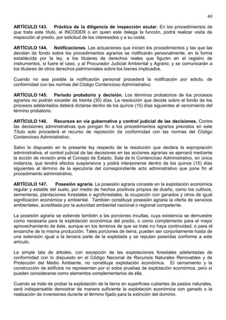 40

ARTÍCULO 143. Práctica de la diligencia de inspección ocular. En los procedimientos de
que trata este título, el INCODER o en quien este delega la función, podrá realizar visita de
inspección al predio, por solicitud de los interesados y a su costa.

ARTÍCULO 144. Notificaciones. Las actuaciones que inicien los procedimientos y las que las
decidan de fondo sobre los procedimientos agrarios se notificarán personalmente, en la forma
establecida por la ley, a los titulares de derechos reales que figuren en el registro de
instrumentos, si fuere el caso, y al Procurador Judicial Ambiental y Agrario; y se comunicarán a
los titulares de otros derechos patrimoniales sobre los bienes implicados.

Cuando no sea posible la notificación personal procederá la notificación por edicto, de
conformidad con las normas del Código Contencioso Administrativo

ARTÍCULO 145. Período probatorio y decisión. Los términos probatorios de los procesos
agrarios no podrán exceder de treinta (30) días. La resolución que decide sobre el fondo de los
procesos adelantados deberá dictarse dentro de los quince (15) días siguientes al vencimiento del
término probatorio.

ARTÍCULO 146. Recursos en vía gubernativa y control judicial de las decisiones. Contra
las decisiones administrativas que pongan fin a los procedimientos agrarios previstos en este
Título solo procederá el recurso de reposición de conformidad con las normas del Código
Contencioso Administrativo.

Salvo lo dispuesto en la presente ley respecto de la resolución que declara la expropiación
administrativa, el control judicial de las decisiones en las acciones agrarias se ejercerá mediante
la acción de revisión ante el Consejo de Estado, Sala de lo Contencioso Administrativo, en única
instancia, que tendrá efectos suspensivos y podrá interponerse dentro de los quince (15) días
siguientes al término de la ejecutoria del correspondiente acto administrativo que pone fin al
procedimiento administrativo.

ARTÍCULO 147.       Posesión agraria. La posesión agraria consiste en la explotación económica
regular y estable del suelo, por medio de hechos positivos propios de dueño, como los cultivos,
sementeras, plantaciones forestales o agroforestales, la ocupación con ganados y otros de igual
significación económica y ambiental. También constituye posesión agraria la oferta de servicios
ambientales, acreditada por la autoridad ambiental nacional o regional competente.

La posesión agraria se extiende también a las porciones incultas, cuya existencia se demuestre
como necesaria para la explotación económica del predio, o como complemento para el mejor
aprovechamiento de éste, aunque en los terrenos de que se trate no haya continuidad, o para el
ensanche de la misma producción. Tales porciones de tierra, pueden ser conjuntamente hasta de
una extensión igual a la tercera parte de la explotada y se reputan poseídas conforme a este
artículo.

La simple tala de árboles, con excepción de las explotaciones forestales adelantadas de
conformidad con lo dispuesto en el Código Nacional de Recursos Naturales Renovables y de
Protección del Medio Ambiente, no constituye explotación económica. El cerramiento y la
construcción de edificios no representan por sí solos pruebas de explotación económica, pero sí
pueden considerarse como elementos complementarios de ella.

Cuando se trate de probar la explotación de la tierra en superficies cubiertas de pastos naturales,
será indispensable demostrar de manera suficiente la explotación económica con ganado o la
realización de inversiones durante el término fijado para la extinción del dominio.
 