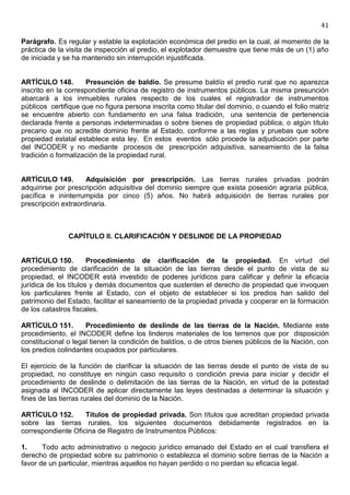 41

Parágrafo. Es regular y estable la explotación económica del predio en la cual, al momento de la
práctica de la visita de inspección al predio, el explotador demuestre que tiene más de un (1) año
de iniciada y se ha mantenido sin interrupción injustificada.


ARTÍCULO 148.        Presunción de baldío. Se presume baldío el predio rural que no aparezca
inscrito en la correspondiente oficina de registro de instrumentos públicos. La misma presunción
abarcará a los inmuebles rurales respecto de los cuales el registrador de instrumentos
públicos certifique que no figura persona inscrita como titular del dominio, o cuando el folio matriz
se encuentre abierto con fundamento en una falsa tradición, una sentencia de pertenencia
declarada frente a personas indeterminadas o sobre bienes de propiedad pública, o algún título
precario que no acredite dominio frente al Estado, conforme a las reglas y pruebas que sobre
propiedad estatal establece esta ley. En estos eventos sólo procede la adjudicación por parte
del INCODER y no mediante procesos de prescripción adquisitiva, saneamiento de la falsa
tradición o formalización de la propiedad rural.


ARTÍCULO 149.        Adquisición por prescripción. Las tierras rurales privadas podrán
adquirirse por prescripción adquisitiva del dominio siempre que exista posesión agraria pública,
pacífica e ininterrumpida por cinco (5) años. No habrá adquisición de tierras rurales por
prescripción extraordinaria.



               CAPÍTULO II. CLARIFICACIÓN Y DESLINDE DE LA PROPIEDAD


ARTÍCULO 150.          Procedimiento de clarificación de la propiedad. En virtud del
procedimiento de clarificación de la situación de las tierras desde el punto de vista de su
propiedad, el INCODER está investido de poderes jurídicos para calificar y definir la eficacia
jurídica de los títulos y demás documentos que sustenten el derecho de propiedad que invoquen
los particulares frente al Estado, con el objeto de establecer si los predios han salido del
patrimonio del Estado, facilitar el saneamiento de la propiedad privada y cooperar en la formación
de los catastros fiscales.

ARTÍCULO 151.        Procedimiento de deslinde de las tierras de la Nación. Mediante este
procedimiento, el INCODER define los linderos materiales de los terrenos que por disposición
constitucional o legal tienen la condición de baldíos, o de otros bienes públicos de la Nación, con
los predios colindantes ocupados por particulares.

El ejercicio de la función de clarificar la situación de las tierras desde el punto de vista de su
propiedad, no constituye en ningún caso requisito o condición previa para iniciar y decidir el
procedimiento de deslinde o delimitación de las tierras de la Nación, en virtud de la potestad
asignada al INCODER de aplicar directamente las leyes destinadas a determinar la situación y
fines de las tierras rurales del dominio de la Nación.

ARTÍCULO 152.       Títulos de propiedad privada. Son títulos que acreditan propiedad privada
sobre las tierras rurales, los siguientes documentos debidamente registrados en la
correspondiente Oficina de Registro de Instrumentos Públicos:

1.     Todo acto administrativo o negocio jurídico emanado del Estado en el cual transfiera el
derecho de propiedad sobre su patrimonio o establezca el dominio sobre tierras de la Nación a
favor de un particular, mientras aquellos no hayan perdido o no pierdan su eficacia legal.
 