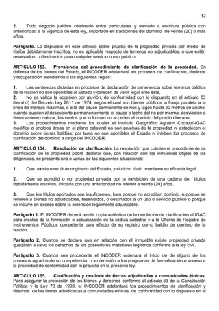 42

2.     Todo negocio jurídico celebrado entre particulares y elevado a escritura pública con
anterioridad a la vigencia de esta ley, soportado en tradiciones del dominio de veinte (20) o más
años.

Parágrafo. Lo dispuesto en este artículo sobre prueba de la propiedad privada por medio de
títulos debidamente inscritos, no es aplicable respecto de terrenos no adjudicables, o que estén
reservados, o destinados para cualquier servicio o uso público.

ARTÍCULO 153.       Prevalencia del procedimiento de clarificación de la propiedad. En
defensa de los bienes del Estado, el INCODER adelantará los procesos de clarificación, deslinde
y recuperación atendiendo a las siguientes reglas:

1.      Las sentencias dictadas en procesos de declaración de pertenencia sobre terrenos baldíos
de la Nación no son oponibles al Estado y carecen de valor legal ante éste.
2.      No es válida la accesión por aluvión, de conformidad con lo dispuesto en el artículo 83
literal d) del Decreto Ley 2811 de 1974, según el cual son bienes públicos la franja paralela a la
línea de mareas máximas, o a la del cauce permanente de ríos y lagos hasta 30 metros de ancho,
cuando queden al descubierto permanentemente el cauce o lecho del rio por merma, desviación o
desecamiento natural, los suelos que lo forman no acceden al dominio del predio riberano.
3.      Los procedimientos mediante los cuales el Instituto Geográfico Agustín Codazzi-IGAC
modifica o engloba áreas en el plano catastral no son pruebas de la propiedad ni establecen el
dominio sobre tierras baldías; por tanto no son oponibles al Estado ni inhiben los procesos de
clarificación del dominio a cargo del INCODER.

ARTÍCULO 154.        Resolución de clarificación. La resolución que culmine el procedimiento de
clarificación de la propiedad podrá declarar que, con relación con los inmuebles objeto de las
diligencias, se presenta una o varias de las siguientes situaciones:

1.    Que existe o no título originario del Estado, y si dicho título mantiene su eficacia legal.

2.    Que se acreditó o no propiedad privada por la exhibición de una cadena de                títulos
debidamente inscritos, iniciada con una anterioridad no inferior a veinte (20) años.

3.     Que los títulos aportados son insuficientes, bien porque no acreditan dominio, o porque se
refieren a bienes no adjudicables, reservados, o destinados a un uso o servicio público o porque
se incurre en exceso sobre la extensión legalmente adjudicable.

Parágrafo 1. El INCODER deberá remitir copia auténtica de la resolución de clarificación al IGAC
para efectos de la formación o actualización de la cédula catastral y a la Oficina de Registro de
Instrumentos Públicos competente para efecto de su registro como baldío de dominio de la
Nación.

Parágrafo 2. Cuando se declare que en relación con el inmueble existe propiedad privada
quedarán a salvo los derechos de los poseedores materiales legítimos conforme a la ley civil.

Parágrafo 3. Cuando sea procedente el INCODER ordenará el inicio de de alguno de los
procesos agrarios de su competencia, o su remisión a los programas de formalización o acceso a
la propiedad de conformidad con lo previsto en la presente ley.

ARTÍCULO 155.        Clarificación y deslinde de tierras adjudicadas a comunidades étnicas.
Para asegurar la protección de los bienes y derechos conforme al artículo 63 de la Constitución
Política y la Ley 70 de 1993, el INCODER adelantará los procedimientos de clarificación y
deslinde de las tierras adjudicadas a comunidades étnicas de conformidad con lo dispuesto en el
 
