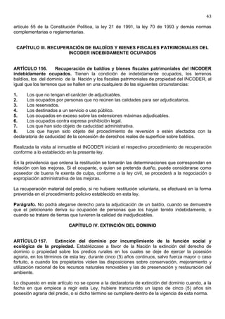43

artículo 55 de la Constitución Política, la ley 21 de 1991, la ley 70 de 1993 y demás normas
complementarias o reglamentarias.


 CAPÍTULO III. RECUPERACIÓN DE BALDÍOS Y BIENES FISCALES PATRIMONIALES DEL
                      INCODER INDEBIDAMENTE OCUPADOS


ARTÍCULO 156.        Recuperación de baldíos y bienes fiscales patrimoniales del INCODER
indebidamente ocupados. Tienen la condición de indebidamente ocupados, los terrenos
baldíos, los del dominio de la Nación y los fiscales patrimoniales de propiedad del INCODER, al
igual que los terrenos que se hallen en una cualquiera de las siguientes circunstancias:

1.    Los que no tengan el carácter de adjudicables.
2.    Los ocupados por personas que no reúnen las calidades para ser adjudicatarios.
3.    Los reservados.
4.    Los destinados a un servicio o uso público.
5.    Los ocupados en exceso sobre las extensiones máximas adjudicables.
6.    Los ocupados contra expresa prohibición legal.
7.    Los que han sido objeto de caducidad administrativa.
8.    Los que hayan sido objeto del procedimiento de reversión o estén afectados con la
declaratoria de caducidad de la concesión de derechos reales de superficie sobre baldíos.

Realizada la visita al inmueble el INCODER iniciará el respectivo procedimiento de recuperación
conforme a lo establecido en la presente ley.

En la providencia que ordena la restitución se tomarán las determinaciones que correspondan en
relación con las mejoras. Si el ocupante, o quien se pretenda dueño, puede considerarse como
poseedor de buena fe exenta de culpa, conforme a la ley civil, se procederá a la negociación o
expropiación administrativa de las mejoras.

La recuperación material del predio, si no hubiere restitución voluntaria, se efectuará en la forma
prevenida en el procedimiento policivo establecido en esta ley.

Parágrafo. No podrá alegarse derecho para la adjudicación de un baldío, cuando se demuestre
que el peticionario deriva su ocupación de personas que los hayan tenido indebidamente, o
cuando se tratare de tierras que tuvieren la calidad de inadjudicables.

                           CAPÍTULO IV. EXTINCIÓN DEL DOMINIO


ARTÍCULO 157.         Extinción del dominio por incumplimiento de la función social y
ecológica de la propiedad. Establézcase a favor de la Nación la extinción del derecho de
dominio o propiedad sobre los predios rurales en los cuales se deje de ejercer la posesión
agraria, en los términos de esta ley, durante cinco (5) años continuos, salvo fuerza mayor o caso
fortuito, o cuando los propietarios violen las disposiciones sobre conservación, mejoramiento y
utilización racional de los recursos naturales renovables y las de preservación y restauración del
ambiente.

Lo dispuesto en este artículo no se opone a la declaratoria de extinción del dominio cuando, a la
fecha en que empiece a regir esta Ley, hubiere transcurrido un lapso de cinco (5) años sin
posesión agraria del predio, o si dicho término se cumpliere dentro de la vigencia de esta norma.
 