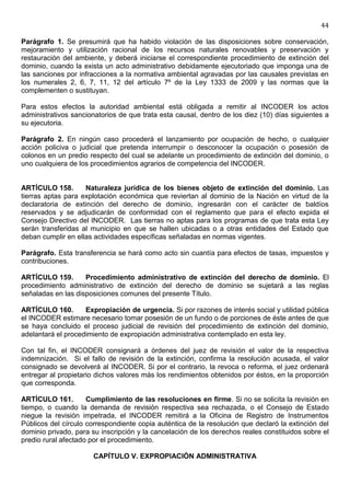 44

Parágrafo 1. Se presumirá que ha habido violación de las disposiciones sobre conservación,
mejoramiento y utilización racional de los recursos naturales renovables y preservación y
restauración del ambiente, y deberá iniciarse el correspondiente procedimiento de extinción del
dominio, cuando la exista un acto administrativo debidamente ejecutoriado que imponga una de
las sanciones por infracciones a la normativa ambiental agravadas por las causales previstas en
los numerales 2, 6, 7, 11, 12 del artículo 7º de la Ley 1333 de 2009 y las normas que la
complementen o sustituyan.

Para estos efectos la autoridad ambiental está obligada a remitir al INCODER los actos
administrativos sancionatorios de que trata esta causal, dentro de los diez (10) días siguientes a
su ejecutoria.

Parágrafo 2. En ningún caso procederá el lanzamiento por ocupación de hecho, o cualquier
acción policiva o judicial que pretenda interrumpir o desconocer la ocupación o posesión de
colonos en un predio respecto del cual se adelante un procedimiento de extinción del dominio, o
uno cualquiera de los procedimientos agrarios de competencia del INCODER.


ARTÍCULO 158.       Naturaleza jurídica de los bienes objeto de extinción del dominio. Las
tierras aptas para explotación económica que reviertan al dominio de la Nación en virtud de la
declaratoria de extinción del derecho de dominio, ingresarán con el carácter de baldíos
reservados y se adjudicarán de conformidad con el reglamento que para el efecto expida el
Consejo Directivo del INCODER. Las tierras no aptas para los programas de que trata esta Ley
serán transferidas al municipio en que se hallen ubicadas o a otras entidades del Estado que
deban cumplir en ellas actividades específicas señaladas en normas vigentes.

Parágrafo. Esta transferencia se hará como acto sin cuantía para efectos de tasas, impuestos y
contribuciones.

ARTÍCULO 159.       Procedimiento administrativo de extinción del derecho de dominio. El
procedimiento administrativo de extinción del derecho de dominio se sujetará a las reglas
señaladas en las disposiciones comunes del presente Título.

ARTÍCULO 160.       Expropiación de urgencia. Si por razones de interés social y utilidad pública
el INCODER estimare necesario tomar posesión de un fundo o de porciones de éste antes de que
se haya concluido el proceso judicial de revisión del procedimiento de extinción del dominio,
adelantará el procedimiento de expropiación administrativa contemplado en esta ley.

Con tal fin, el INCODER consignará a órdenes del juez de revisión el valor de la respectiva
indemnización. Si el fallo de revisión de la extinción, confirma la resolución acusada, el valor
consignado se devolverá al INCODER. Si por el contrario, la revoca o reforma, el juez ordenará
entregar al propietario dichos valores más los rendimientos obtenidos por éstos, en la proporción
que corresponda.

ARTÍCULO 161.        Cumplimiento de las resoluciones en firme. Si no se solicita la revisión en
tiempo, o cuando la demanda de revisión respectiva sea rechazada, o el Consejo de Estado
niegue la revisión impetrada, el INCODER remitirá a la Oficina de Registro de Instrumentos
Públicos del círculo correspondiente copia auténtica de la resolución que declaró la extinción del
dominio privado, para su inscripción y la cancelación de los derechos reales constituidos sobre el
predio rural afectado por el procedimiento.

                       CAPÍTULO V. EXPROPIACIÓN ADMINISTRATIVA
 