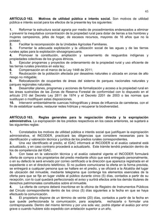45

ARTÍCULO 162.        Motivos de utilidad pública e interés social. Son motivos de utilidad
pública e interés social para los efectos de la presente ley los siguientes:

1.      Reformar la estructura social agraria por medio de procedimientos enderezados a eliminar
y prevenir la inequitativa concentración de la propiedad rural para dotar de tierras a los hombres y
mujeres campesinos, jefes de hogar, de escasos recursos, mayores de 16 años que no la
posean.
2.      Facilitar la recomposición de la Unidades Agrícolas Familiares.
3.      Fomentar la adecuada explotación y la utilización social de las aguas y de las tierras
rurales aptas para la explotación silvoagropecuaria.
4.      Promover la constitución, ampliación y saneamiento de resguardos indígenas y
propiedades colectivas de los grupos étnicos.
5.      Ejecutar programas y proyectos de ordenamiento de la propiedad rural y uso eficiente de
las tierras rurales previstos en esta ley;
6.      Compensación en el marco de la Ley 1448 de 2011;
7.      Reubicación de la población afectada por desastres naturales o ubicada en zonas de alto
riesgo no mitigable;
8.      Relocalización de ocupantes de áreas del sistema de parques nacionales naturales y
parques regionales naturales.
9.      Desarrollar planes, programas y acciones de formalización y acceso a la propiedad rural en
las áreas sustraídas de las Zonas de Reserva Forestal de conformidad con lo dispuesto en el
artículo 210 del Decreto Ley 2811 de 1974 y el Decreto 2201 de 2003 o las normas que
sustituyan o modifiquen estas disposiciones.
10.     Intervenir ambientalmente cuencas hidrográficas y áreas de influencia de carreteras. con el
fin de estabilizar suelos, restaurar redes hídricas y recuperar la biodiversidad.


ARTÍCULO 163.        Reglas generales para la negociación directa y la expropiación
administrativa. La expropiación de los predios respectivos en los casos anteriores, se sujetará a
las siguientes reglas:

1.      Constatados los motivos de utilidad pública e interés social que justifiquen la expropiación
administrativa, el INCODER, practicará las diligencias que considere necesarias para la
identificación y valoración técnica y jurídica de los predios rurales correspondientes.
2.      Una vez identificado el predio, el IGAC informará al INCODER si el avalúo catastral está
actualizado, y en caso contrario procederá a actualizarlo. Este trámite tendrá prelación dentro de
los de competencia del IGAC.
3.      Con base en la valoración técnica y el avalúo catastral vigente el INCODER formulará
oferta de compra a los propietarios del predio mediante oficio que será entregado personalmente,
o en su defecto le será enviado por correo certificado a la dirección que aparezca registrada en el
expediente o en el directorio telefónico. Si no pudiere comunicarse la oferta en la forma prevista,
se entregará a cualquier persona que se hallare en el predio, y se oficiará a la Alcaldía del lugar
de ubicación del inmueble, mediante telegrama que contenga los elementos esenciales de la
oferta para que se fije en lugar visible al público durante cinco (5) días, contados a partir de su
recepción, con lo cual quedará perfeccionado el aviso y surtirá efectos ante los demás titulares de
derechos patrimoniales constituidos sobre el inmueble.
4.       La oferta de compra deberá inscribirse en la oficina de Registro de Instrumentos Públicos
del Círculo correspondiente dentro de los cinco (5) días siguientes a la fecha en que se haya
efectuado la comunicación.
5.      El propietario dispone de un término de veinte (20) días, contados a partir de la fecha en
que quede perfeccionada la comunicación, para aceptarla,                 rechazarla o formular una
contrapropuesta. Dentro del mismo término y por una sola vez, podrá objetar el avalúo por error
grave o cuando hubiere sido expedido con antelación superior a un año.
 