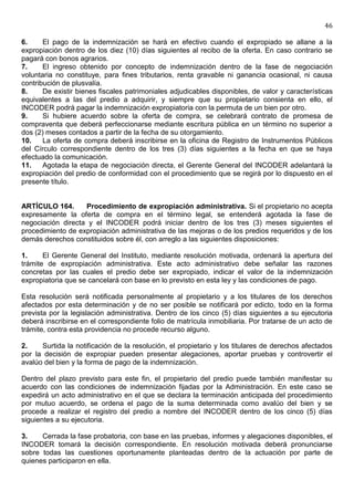 46

6.     El pago de la indemnización se hará en efectivo cuando el expropiado se allane a la
expropiación dentro de los diez (10) días siguientes al recibo de la oferta. En caso contrario se
pagará con bonos agrarios.
7.     El ingreso obtenido por concepto de indemnización dentro de la fase de negociación
voluntaria no constituye, para fines tributarios, renta gravable ni ganancia ocasional, ni causa
contribución de plusvalía.
8.     De existir bienes fiscales patrimoniales adjudicables disponibles, de valor y características
equivalentes a las del predio a adquirir, y siempre que su propietario consienta en ello, el
INCODER podrá pagar la indemnización expropiatoria con la permuta de un bien por otro.
9.     Si hubiere acuerdo sobre la oferta de compra, se celebrará contrato de promesa de
compraventa que deberá perfeccionarse mediante escritura pública en un término no superior a
dos (2) meses contados a partir de la fecha de su otorgamiento.
10.    La oferta de compra deberá inscribirse en la oficina de Registro de Instrumentos Públicos
del Círculo correspondiente dentro de los tres (3) días siguientes a la fecha en que se haya
efectuado la comunicación.
11.    Agotada la etapa de negociación directa, el Gerente General del INCODER adelantará la
expropiación del predio de conformidad con el procedimiento que se regirá por lo dispuesto en el
presente título.


ARTÍCULO 164.      Procedimiento de expropiación administrativa. Si el propietario no acepta
expresamente la oferta de compra en el término legal, se entenderá agotada la fase de
negociación directa y el INCODER podrá iniciar dentro de los tres (3) meses siguientes el
procedimiento de expropiación administrativa de las mejoras o de los predios requeridos y de los
demás derechos constituidos sobre él, con arreglo a las siguientes disposiciones:

1.     El Gerente General del Instituto, mediante resolución motivada, ordenará la apertura del
trámite de expropiación administrativa. Este acto administrativo debe señalar las razones
concretas por las cuales el predio debe ser expropiado, indicar el valor de la indemnización
expropiatoria que se cancelará con base en lo previsto en esta ley y las condiciones de pago.

Esta resolución será notificada personalmente al propietario y a los titulares de los derechos
afectados por esta determinación y de no ser posible se notificará por edicto, todo en la forma
prevista por la legislación administrativa. Dentro de los cinco (5) días siguientes a su ejecutoria
deberá inscribirse en el correspondiente folio de matrícula inmobiliaria. Por tratarse de un acto de
trámite, contra esta providencia no procede recurso alguno.

2.    Surtida la notificación de la resolución, el propietario y los titulares de derechos afectados
por la decisión de expropiar pueden presentar alegaciones, aportar pruebas y controvertir el
avalúo del bien y la forma de pago de la indemnización.

Dentro del plazo previsto para este fin, el propietario del predio puede también manifestar su
acuerdo con las condiciones de indemnización fijadas por la Administración. En este caso se
expedirá un acto administrativo en el que se declara la terminación anticipada del procedimiento
por mutuo acuerdo, se ordena el pago de la suma determinada como avalúo del bien y se
procede a realizar el registro del predio a nombre del INCODER dentro de los cinco (5) días
siguientes a su ejecutoria.

3.    Cerrada la fase probatoria, con base en las pruebas, informes y alegaciones disponibles, el
INCODER tomará la decisión correspondiente. En resolución motivada deberá pronunciarse
sobre todas las cuestiones oportunamente planteadas dentro de la actuación por parte de
quienes participaron en ella.
 