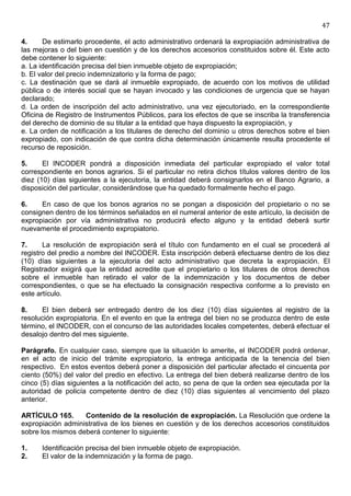 47

4.     De estimarlo procedente, el acto administrativo ordenará la expropiación administrativa de
las mejoras o del bien en cuestión y de los derechos accesorios constituidos sobre él. Este acto
debe contener lo siguiente:
a. La identificación precisa del bien inmueble objeto de expropiación;
b. El valor del precio indemnizatorio y la forma de pago;
c. La destinación que se dará al inmueble expropiado, de acuerdo con los motivos de utilidad
pública o de interés social que se hayan invocado y las condiciones de urgencia que se hayan
declarado;
d. La orden de inscripción del acto administrativo, una vez ejecutoriado, en la correspondiente
Oficina de Registro de Instrumentos Públicos, para los efectos de que se inscriba la transferencia
del derecho de dominio de su titular a la entidad que haya dispuesto la expropiación, y
e. La orden de notificación a los titulares de derecho del dominio u otros derechos sobre el bien
expropiado, con indicación de que contra dicha determinación únicamente resulta procedente el
recurso de reposición.

5.     El INCODER pondrá a disposición inmediata del particular expropiado el valor total
correspondiente en bonos agrarios. Si el particular no retira dichos títulos valores dentro de los
diez (10) días siguientes a la ejecutoria, la entidad deberá consignarlos en el Banco Agrario, a
disposición del particular, considerándose que ha quedado formalmente hecho el pago.

6.    En caso de que los bonos agrarios no se pongan a disposición del propietario o no se
consignen dentro de los términos señalados en el numeral anterior de este artículo, la decisión de
expropiación por vía administrativa no producirá efecto alguno y la entidad deberá surtir
nuevamente el procedimiento expropiatorio.

7.     La resolución de expropiación será el título con fundamento en el cual se procederá al
registro del predio a nombre del INCODER. Esta inscripción deberá efectuarse dentro de los diez
(10) días siguientes a la ejecutoria del acto administrativo que decreta la expropiación. El
Registrador exigirá que la entidad acredite que el propietario o los titulares de otros derechos
sobre el inmueble han retirado el valor de la indemnización y los documentos de deber
correspondientes, o que se ha efectuado la consignación respectiva conforme a lo previsto en
este artículo.

8.    El bien deberá ser entregado dentro de los diez (10) días siguientes al registro de la
resolución expropiatoria. En el evento en que la entrega del bien no se produzca dentro de este
término, el INCODER, con el concurso de las autoridades locales competentes, deberá efectuar el
desalojo dentro del mes siguiente.

Parágrafo. En cualquier caso, siempre que la situación lo amerite, el INCODER podrá ordenar,
en el acto de inicio del trámite expropiatorio, la entrega anticipada de la tenencia del bien
respectivo. En estos eventos deberá poner a disposición del particular afectado el cincuenta por
ciento (50%) del valor del predio en efectivo. La entrega del bien deberá realizarse dentro de los
cinco (5) días siguientes a la notificación del acto, so pena de que la orden sea ejecutada por la
autoridad de policía competente dentro de diez (10) días siguientes al vencimiento del plazo
anterior.

ARTÍCULO 165.      Contenido de la resolución de expropiación. La Resolución que ordene la
expropiación administrativa de los bienes en cuestión y de los derechos accesorios constituidos
sobre los mismos deberá contener lo siguiente:

1.    Identificación precisa del bien inmueble objeto de expropiación.
2.    El valor de la indemnización y la forma de pago.
 