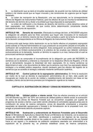 48

3.     La destinación que se dará al inmueble expropiado, de acuerdo con los motivos de utilidad
pública o de interés social que se hayan invocado y las condiciones de urgencia que se hayan
declarado.
4.     La orden de inscripción de la Resolución, una vez ejecutoriada, en la correspondiente
Oficina de Registro de Instrumentos Públicos, para los efectos de que se inscriba la transferencia
del derecho de dominio de su titular a la entidad que haya dispuesto la expropiación.
5.     La orden de notificación a los titulares de derecho del dominio u otros derechos sobre el
bien expropiado, con indicación de que contra dicha determinación únicamente resulta
procedente el recurso de reposición.

ARTÍCULO 166.        Derecho de reversión. Efectuada la entrega del bien, el INCODER adquiere
la obligación de utilizarlo para los fines concretos que hayan sido invocados en la resolución
expropiatoria, en un término máximo de tres (3) años contados a partir de la fecha de inscripción
de la decisión correspondiente en la Oficina de Registro de Instrumentos Públicos.

Si transcurrido este tiempo dicha destinación no se ha hecho efectiva el propietario expropiado
podrá solicitar al Tribunal Administrativo en cuya jurisdicción se encuentre ubicado el inmueble, la
verificación del cumplimiento de dicha obligación. Esta averiguación se surtirá mediante proceso
abreviado que se limitará exclusivamente a la práctica de las pruebas que deberán solicitarse
exclusivamente en la demanda, durante un término no superior a un mes, transcurrido el cual se
pronunciará sentencia inapelable.

En caso de que se compruebe el incumplimiento de la obligación por parte del INCODER, la
sentencia así lo declarará y ordenará su inscripción en la respectiva Oficina de Registro, a fin de
que el demandante recupere la titularidad del bien expropiado. En la misma sentencia se
determinará el valor y los documentos de deber que la persona cuyo bien fue expropiado deberá
reintegrar a la entidad pública respectiva, siendo necesario para los efectos del registro de la
sentencia que se acredite el reintegro ordenado mediante certificación auténtica..

ARTÍCULO 167.       Control judicial de la expropiación administrativa. En firme la resolución
por medio de la cual se decreta la expropiación administrativa de un bien, ésta puede ser
impugnada por medio de la acción de nulidad y restablecimiento del derecho con base en las
causales y dentro de los términos previstos por la legislación vigente en la materia.


       CAPÍTULO VI. SUSTRACCIÓN DE ÁREAS Y ZONAS DE RESERVA FORESTAL



ARTÍCULO 168.        Utilidad pública e interés social. Para los efectos previstos en el artículo
210 del Decreto Ley 2811 de 1974, son motivos de utilidad pública e interés social, la sustracción
de áreas de las Zonas de Reserva Forestal que se encuentran ocupadas por sujetos de
programas de acceso a tierras y que están siendo utilizadas en actividades agropecuarias para la
constitución de zonas de reserva campesina, zonas de desarrollo empresarial y proyectos
especiales de desarrollo agropecuario y forestal o de formalización de la propiedad rural, con
arreglo al procedimiento descrito al presente capítulo.

ARTÍCULO 169.         Sustracción y ordenamiento de Reservas Forestales para el Desarrollo
Rural. El Ministerio de Agricultura y Desarrollo Rural y el Ministerio de Ambiente, con la asistencia
técnica del INCODER y del IGAC, identificarán y sustraerán del régimen de las reservas
forestales nacionales aquellas áreas en las cuales en razón a la transformación de uso forestal
hacia el uso agrario y la existencia de población campesina asentada con anterioridad a la
expedición de la presente ley, se pretenda establecer zonas de reserva campesina,
 