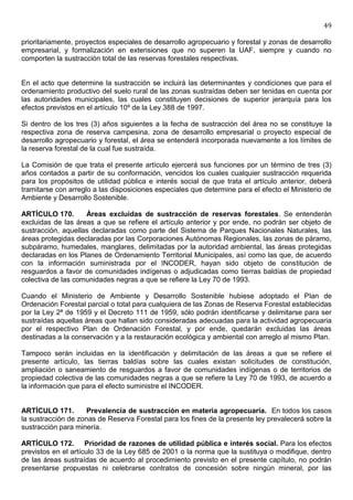 49

prioritariamente, proyectos especiales de desarrollo agropecuario y forestal y zonas de desarrollo
empresarial, y formalización en extensiones que no superen la UAF, siempre y cuando no
comporten la sustracción total de las reservas forestales respectivas.


En el acto que determine la sustracción se incluirá las determinantes y condiciones que para el
ordenamiento productivo del suelo rural de las zonas sustraídas deben ser tenidas en cuenta por
las autoridades municipales, las cuales constituyen decisiones de superior jerarquía para los
efectos previstos en el artículo 10º de la Ley 388 de 1997.

Si dentro de los tres (3) años siguientes a la fecha de sustracción del área no se constituye la
respectiva zona de reserva campesina, zona de desarrollo empresarial o proyecto especial de
desarrollo agropecuario y forestal, el área se entenderá incorporada nuevamente a los límites de
la reserva forestal de la cual fue sustraída.

La Comisión de que trata el presente artículo ejercerá sus funciones por un término de tres (3)
años contados a partir de su conformación, vencidos los cuales cualquier sustracción requerida
para los propósitos de utilidad pública e interés social de que trata el artículo anterior, deberá
tramitarse con arreglo a las disposiciones especiales que determine para el efecto el Ministerio de
Ambiente y Desarrollo Sostenible.

ARTÍCULO 170.       Áreas excluidas de sustracción de reservas forestales. Se entenderán
excluidas de las áreas a que se refiere el artículo anterior y por ende, no podrán ser objeto de
sustracción, aquellas declaradas como parte del Sistema de Parques Nacionales Naturales, las
áreas protegidas declaradas por las Corporaciones Autónomas Regionales, las zonas de páramo,
subpáramo, humedales, manglares, delimitadas por la autoridad ambiental, las áreas protegidas
declaradas en los Planes de Ordenamiento Territorial Municipales, así como las que, de acuerdo
con la información suministrada por el INCODER, hayan sido objeto de constitución de
resguardos a favor de comunidades indígenas o adjudicadas como tierras baldías de propiedad
colectiva de las comunidades negras a que se refiere la Ley 70 de 1993.

Cuando el Ministerio de Ambiente y Desarrollo Sostenible hubiese adoptado el Plan de
Ordenación Forestal parcial o total para cualquiera de las Zonas de Reserva Forestal establecidas
por la Ley 2ª de 1959 y el Decreto 111 de 1959, sólo podrán identificarse y delimitarse para ser
sustraídas aquellas áreas que hallan sido consideradas adecuadas para la actividad agropecuaria
por el respectivo Plan de Ordenación Forestal, y por ende, quedarán excluidas las áreas
destinadas a la conservación y a la restauración ecológica y ambiental con arreglo al mismo Plan.

Tampoco serán incluidas en la identificación y delimitación de las áreas a que se refiere el
presente artículo, las tierras baldías sobre las cuales existan solicitudes de constitución,
ampliación o saneamiento de resguardos a favor de comunidades indígenas o de territorios de
propiedad colectiva de las comunidades negras a que se refiere la Ley 70 de 1993, de acuerdo a
la información que para el efecto suministre el INCODER.


ARTÍCULO 171.       Prevalencia de sustracción en materia agropecuaria. En todos los casos
la sustracción de zonas de Reserva Forestal para los fines de la presente ley prevalecerá sobre la
sustracción para minería.

ARTÍCULO 172. Prioridad de razones de utilidad pública e interés social. Para los efectos
previstos en el artículo 33 de la Ley 685 de 2001 o la norma que la sustituya o modifique, dentro
de las áreas sustraídas de acuerdo al procedimiento previsto en el presente capítulo, no podrán
presentarse propuestas ni celebrarse contratos de concesión sobre ningún mineral, por las
 