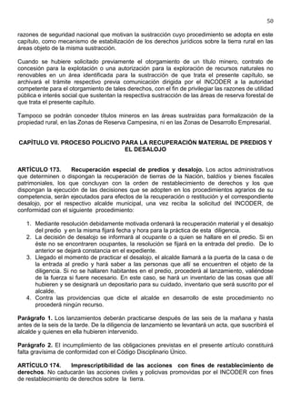 50

razones de seguridad nacional que motivan la sustracción cuyo procedimiento se adopta en este
capítulo, como mecanismo de estabilización de los derechos jurídicos sobre la tierra rural en las
áreas objeto de la misma sustracción.

Cuando se hubiere solicitado previamente el otorgamiento de un título minero, contrato de
concesión para la explotación o una autorización para la exploración de recursos naturales no
renovables en un área identificada para la sustracción de que trata el presente capítulo, se
archivará el trámite respectivo previa comunicación dirigida por el INCODER a la autoridad
competente para el otorgamiento de tales derechos, con el fin de privilegiar las razones de utilidad
pública e interés social que sustentan la respectiva sustracción de las áreas de reserva forestal de
que trata el presente capítulo.

Tampoco se podrán conceder títulos mineros en las áreas sustraídas para formalización de la
propiedad rural, en las Zonas de Reserva Campesina, ni en las Zonas de Desarrollo Empresarial.


CAPÍTULO VII. PROCESO POLICIVO PARA LA RECUPERACIÓN MATERIAL DE PREDIOS Y
                                EL DESALOJO


ARTÍCULO 173.       Recuperación especial de predios y desalojo. Los actos administrativos
que determinen o dispongan la recuperación de tierras de la Nación, baldíos y bienes fiscales
patrimoniales, los que concluyan con la orden de restablecimiento de derechos y los que
dispongan la ejecución de las decisiones que se adopten en los procedimientos agrarios de su
competencia, serán ejecutados para efectos de la recuperación o restitución y el correspondiente
desalojo, por el respectivo alcalde municipal, una vez reciba la solicitud del INCODER, de
conformidad con el siguiente procedimiento:

   1. Mediante resolución debidamente motivada ordenará la recuperación material y el desalojo
      del predio y en la misma fijará fecha y hora para la práctica de esta diligencia.
   2. La decisión de desalojo se informará al ocupante o a quien se hallare en el predio. Si en
      éste no se encontraren ocupantes, la resolución se fijará en la entrada del predio. De lo
      anterior se dejará constancia en el expediente.
   3. Llegado el momento de practicar el desalojo, el alcalde llamará a la puerta de la casa o de
      la entrada al predio y hará saber a las personas que allí se encuentren el objeto de la
      diligencia. Si no se hallaren habitantes en el predio, procederá al lanzamiento, valiéndose
      de la fuerza si fuere necesario. En este caso, se hará un inventario de las cosas que allí
      hubieren y se designará un depositario para su cuidado, inventario que será suscrito por el
      alcalde.
   4. Contra las providencias que dicte el alcalde en desarrollo de este procedimiento no
      procederá ningún recurso.

Parágrafo 1. Los lanzamientos deberán practicarse después de las seis de la mañana y hasta
antes de la seis de la tarde. De la diligencia de lanzamiento se levantará un acta, que suscribirá el
alcalde y quienes en ella hubieren intervenido.

Parágrafo 2. El incumplimiento de las obligaciones previstas en el presente artículo constituirá
falta gravísima de conformidad con el Código Disciplinario Único.

ARTÍCULO 174.       Imprescriptibilidad de las acciones con fines de restablecimiento de
derechos. No caducarán las acciones civiles y policivas promovidas por el INCODER con fines
de restablecimiento de derechos sobre la tierra.
 