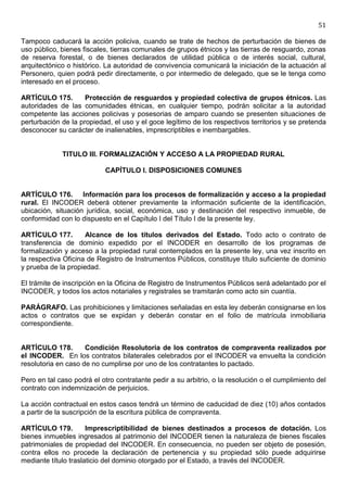 51

Tampoco caducará la acción policiva, cuando se trate de hechos de perturbación de bienes de
uso público, bienes fiscales, tierras comunales de grupos étnicos y las tierras de resguardo, zonas
de reserva forestal, o de bienes declarados de utilidad pública o de interés social, cultural,
arquitectónico o histórico. La autoridad de convivencia comunicará la iniciación de la actuación al
Personero, quien podrá pedir directamente, o por intermedio de delegado, que se le tenga como
interesado en el proceso.

ARTÍCULO 175.        Protección de resguardos y propiedad colectiva de grupos étnicos. Las
autoridades de las comunidades étnicas, en cualquier tiempo, podrán solicitar a la autoridad
competente las acciones policivas y posesorias de amparo cuando se presenten situaciones de
perturbación de la propiedad, el uso y el goce legítimo de los respectivos territorios y se pretenda
desconocer su carácter de inalienables, imprescriptibles e inembargables.


             TITULO III. FORMALIZACIÓN Y ACCESO A LA PROPIEDAD RURAL

                           CAPÍTULO I. DISPOSICIONES COMUNES


ARTÍCULO 176. Información para los procesos de formalización y acceso a la propiedad
rural. El INCODER deberá obtener previamente la información suficiente de la identificación,
ubicación, situación jurídica, social, económica, uso y destinación del respectivo inmueble, de
conformidad con lo dispuesto en el Capítulo I del Título I de la presente ley.

ARTÍCULO 177.        Alcance de los títulos derivados del Estado. Todo acto o contrato de
transferencia de dominio expedido por el INCODER en desarrollo de los programas de
formalización y acceso a la propiedad rural contemplados en la presente ley, una vez inscrito en
la respectiva Oficina de Registro de Instrumentos Públicos, constituye título suficiente de dominio
y prueba de la propiedad.

El trámite de inscripción en la Oficina de Registro de Instrumentos Públicos será adelantado por el
INCODER, y todos los actos notariales y registrales se tramitarán como acto sin cuantía.

PARÁGRAFO. Las prohibiciones y limitaciones señaladas en esta ley deberán consignarse en los
actos o contratos que se expidan y deberán constar en el folio de matrícula inmobiliaria
correspondiente.


ARTÍCULO 178.        Condición Resolutoria de los contratos de compraventa realizados por
el INCODER. En los contratos bilaterales celebrados por el INCODER va envuelta la condición
resolutoria en caso de no cumplirse por uno de los contratantes lo pactado.

Pero en tal caso podrá el otro contratante pedir a su arbitrio, o la resolución o el cumplimiento del
contrato con indemnización de perjuicios.

La acción contractual en estos casos tendrá un término de caducidad de diez (10) años contados
a partir de la suscripción de la escritura pública de compraventa.

ARTÍCULO 179.         Imprescriptibilidad de bienes destinados a procesos de dotación. Los
bienes inmuebles ingresados al patrimonio del INCODER tienen la naturaleza de bienes fiscales
patrimoniales de propiedad del INCODER. En consecuencia, no pueden ser objeto de posesión,
contra ellos no procede la declaración de pertenencia y su propiedad sólo puede adquirirse
mediante título traslaticio del dominio otorgado por el Estado, a través del INCODER.
 