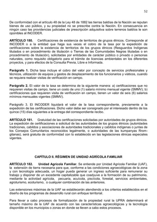52


De conformidad con el artículo 48 de la Ley 48 de 1882 las tierras baldías de la Nación se reputan
bienes de uso público, y su propiedad no se prescribe contra la Nación. En consecuencia en
ningún caso las providencias judiciales de prescripción adquisitiva sobre terrenos baldíos le son
oponibles al INCODER.

ARTÍCULO 180. Certificaciones de existencia de territorios de grupos étnicos. Corresponde al
INCODER o a la entidad que haga sus veces el cobro de la tasa por la expedición de
certificaciones sobre la existencia de territorios de los grupos étnicos (Resguardos Indígenas
titulados o en procedimiento de titulación o Tierras de las Comunidades Negras tituladas o en
procedimiento de titulación), solicitadas por entidades de carácter público o privado o personas
naturales, como requisito obligatorio para el trámite de licencias ambientales en los diferentes
proyectos, y para efectos de la Consulta Previa, Libre e Informada.

Parágrafo 1. Dicha tasa incluye el cobro del valor por concepto de servicios profesionales y
técnicos, utilización de equipos y gastos de desplazamiento de los funcionarios y viáticos, cuando
se requiera realizar visitas de verificación en campo.

Parágrafo 2. El valor de la tasa se determina de la siguiente manera: a) certificaciones que no
requieren visitas de campo, tiene un costo de uno (1) salario mínimo mensual vigente (SMMV); b)
certificaciones que requieren visita de verificación en campo, tienen un valor de seis (6) salarios
mínimos mensuales vigentes (SMMV).

Parágrafo 3. El INCODER liquidará el valor de la tasa correspondiente, previamente a la
expedición de las certificaciones. Dicho valor debe ser consignado por el interesado dentro de los
quince (15) días siguientes a la entrega del correspondiente recibo.

ARTÍCULO 181. Gratuidad de las certificaciones solicitadas por autoridades de grupos étnicos.
La expedición de certificaciones a solicitud de las autoridades de los grupos étnicos (autoridades
tradiciones, cabildos y asociaciones de autoridades tradicionales y cabildos indígenas o juntas de
los Consejos Comunitarios reconocidos legalmente, o autoridades de las kumpanyas Rrom-
gitanas), será gratuita de conformidad con lo establecido en las legislaciones étnicas especiales
vigentes.




                  CAPÍTULO II. RÉGIMEN DE UNIDAD AGRÍCOLA FAMILIAR

ARTÍCULO 182.        Unidad Agrícola Familiar. Se entiende por Unidad Agrícola Familiar (UAF),
la extensión de tierra necesaria para que, conforme a las condiciones agroecológicas de la zona
y con tecnología adecuada, un hogar pueda generar un ingreso suficiente para remunerar su
trabajo y disponer de un excedente capitalizable que coadyuve a la formación de su patrimonio,
mediante la actividad agrícola, pecuaria, acuícola, piscícola, forestal, servicios ambientales,
agroturismo, ecoturismo, o cualquier combinación de las anteriores.

Las extensiones máximas de la UAF se establecerán atendiendo a los criterios establecidos en el
diseño de los programas de desarrollo rural con enfoque territorial.

Para llevar a cabo procesos de formalización de la propiedad rural la UPRA determinará el
tamaño máximo de la UAF de acuerdo con las características agroecológicas y la tecnología
disponible en los municipios o zonas en donde se lleven a cabo estos procesos.
 