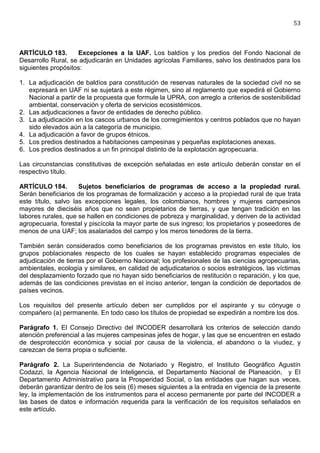 53



ARTÍCULO 183.       Excepciones a la UAF. Los baldíos y los predios del Fondo Nacional de
Desarrollo Rural, se adjudicarán en Unidades agrícolas Familiares, salvo los destinados para los
siguientes propósitos:

1. La adjudicación de baldíos para constitución de reservas naturales de la sociedad civil no se
   expresará en UAF ni se sujetará a este régimen, sino al reglamento que expedirá el Gobierno
   Nacional a partir de la propuesta que formule la UPRA, con arreglo a criterios de sostenibilidad
   ambiental, conservación y oferta de servicios ecosistémicos.
2. Las adjudicaciones a favor de entidades de derecho público.
3. La adjudicación en los cascos urbanos de los corregimientos y centros poblados que no hayan
   sido elevados aún a la categoría de municipio.
4. La adjudicación a favor de grupos étnicos.
5. Los predios destinados a habitaciones campesinas y pequeñas explotaciones anexas.
6. Los predios destinados a un fin principal distinto de la explotación agropecuaria.

Las circunstancias constitutivas de excepción señaladas en este artículo deberán constar en el
respectivo título.

ARTÍCULO 184.        Sujetos beneficiarios de programas de acceso a la propiedad rural.
Serán beneficiarios de los programas de formalización y acceso a la propiedad rural de que trata
este título, salvo las excepciones legales, los colombianos, hombres y mujeres campesinos
mayores de dieciséis años que no sean propietarios de tierras, y que tengan tradición en las
labores rurales, que se hallen en condiciones de pobreza y marginalidad, y deriven de la actividad
agropecuaria, forestal y piscícola la mayor parte de sus ingreso; los propietarios y poseedores de
menos de una UAF; los asalariados del campo y los meros tenedores de la tierra.

También serán considerados como beneficiarios de los programas previstos en este título, los
grupos poblacionales respecto de los cuales se hayan establecido programas especiales de
adjudicación de tierras por el Gobierno Nacional; los profesionales de las ciencias agropecuarias,
ambientales, ecología y similares, en calidad de adjudicatarios o socios estratégicos, las víctimas
del desplazamiento forzado que no hayan sido beneficiarios de restitución o reparación, y los que,
además de las condiciones previstas en el inciso anterior, tengan la condición de deportados de
países vecinos.

Los requisitos del presente artículo deben ser cumplidos por el aspirante y su cónyuge o
compañero (a) permanente. En todo caso los títulos de propiedad se expedirán a nombre los dos.

Parágrafo 1. El Consejo Directivo del INCODER desarrollará los criterios de selección dando
atención preferencial a las mujeres campesinas jefes de hogar, y las que se encuentren en estado
de desprotección económica y social por causa de la violencia, el abandono o la viudez, y
carezcan de tierra propia o suficiente.

Parágrafo 2. La Superintendencia de Notariado y Registro, el Instituto Geográfico Agustín
Codazzi, la Agencia Nacional de Inteligencia, el Departamento Nacional de Planeación, y El
Departamento Administrativo para la Prosperidad Social, o las entidades que hagan sus veces,
deberán garantizar dentro de los seis (6) meses siguientes a la entrada en vigencia de la presente
ley, la implementación de los instrumentos para el acceso permanente por parte del INCODER a
las bases de datos e información requerida para la verificación de los requisitos señalados en
este artículo.
 