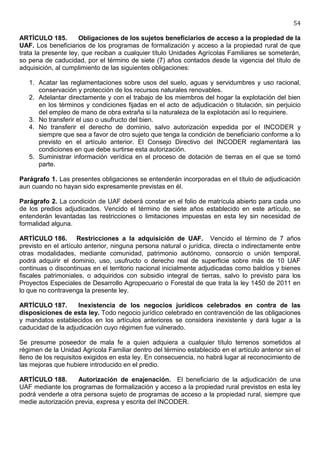 54

ARTÍCULO 185.         Obligaciones de los sujetos beneficiarios de acceso a la propiedad de la
UAF. Los beneficiarios de los programas de formalización y acceso a la propiedad rural de que
trata la presente ley, que reciban a cualquier título Unidades Agrícolas Familiares se someterán,
so pena de caducidad, por el término de siete (7) años contados desde la vigencia del título de
adquisición, al cumplimiento de las siguientes obligaciones:

   1. Acatar las reglamentaciones sobre usos del suelo, aguas y servidumbres y uso racional,
      conservación y protección de los recursos naturales renovables.
   2. Adelantar directamente y con el trabajo de los miembros del hogar la explotación del bien
      en los términos y condiciones fijadas en el acto de adjudicación o titulación, sin perjuicio
      del empleo de mano de obra extraña si la naturaleza de la explotación así lo requiriere.
   3. No transferir el uso o usufructo del bien.
   4. No transferir el derecho de dominio, salvo autorización expedida por el INCODER y
      siempre que sea a favor de otro sujeto que tenga la condición de beneficiario conforme a lo
      previsto en el artículo anterior. El Consejo Directivo del INCODER reglamentará las
      condiciones en que debe surtirse esta autorización.
   5. Suministrar información verídica en el proceso de dotación de tierras en el que se tomó
      parte.

Parágrafo 1. Las presentes obligaciones se entenderán incorporadas en el título de adjudicación
aun cuando no hayan sido expresamente previstas en él.

Parágrafo 2. La condición de UAF deberá constar en el folio de matrícula abierto para cada uno
de los predios adjudicados. Vencido el término de siete años establecido en este artículo, se
entenderán levantadas las restricciones o limitaciones impuestas en esta ley sin necesidad de
formalidad alguna.

ARTÍCULO 186. Restricciones a la adquisición de UAF. Vencido el término de 7 años
previsto en el artículo anterior, ninguna persona natural o jurídica, directa o indirectamente entre
otras modalidades, mediante comunidad, patrimonio autónomo, consorcio o unión temporal,
podrá adquirir el dominio, uso, usufructo o derecho real de superficie sobre más de 10 UAF
continuas o discontinuas en el territorio nacional inicialmente adjudicadas como baldíos y bienes
fiscales patrimoniales, o adquiridos con subsidio integral de tierras, salvo lo previsto para los
Proyectos Especiales de Desarrollo Agropecuario o Forestal de que trata la ley 1450 de 2011 en
lo que no contravenga la presente ley.

ARTÍCULO 187.       Inexistencia de los negocios jurídicos celebrados en contra de las
disposiciones de esta ley. Todo negocio jurídico celebrado en contravención de las obligaciones
y mandatos establecidos en los artículos anteriores se considera inexistente y dará lugar a la
caducidad de la adjudicación cuyo régimen fue vulnerado.

Se presume poseedor de mala fe a quien adquiera a cualquier título terrenos sometidos al
régimen de la Unidad Agrícola Familiar dentro del término establecido en el artículo anterior sin el
lleno de los requisitos exigidos en esta ley. En consecuencia, no habrá lugar al reconocimiento de
las mejoras que hubiere introducido en el predio.

ARTÍCULO 188.       Autorización de enajenación. El beneficiario de la adjudicación de una
UAF mediante los programas de formalización y acceso a la propiedad rural previstos en esta ley
podrá venderle a otra persona sujeto de programas de acceso a la propiedad rural, siempre que
medie autorización previa, expresa y escrita del INCODER.
 