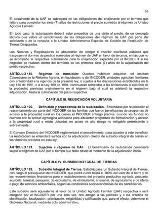 55

El adquiriente de la UAF se subrogará en las obligaciones del enajenante por el término que
faltare para completar los siete (7) años de restricciones al predio sometido al régimen de Unidad
Agrícola Familiar.

En todo caso, la autorización deberá estar precedida de una visita al predio, de un concepto
técnico que valore el cumplimiento de las obligaciones del régimen de UAF por parte del
solicitante y de la consulta a la Unidad Administrativa Especial de Gestión de Restitución de
Tierras Despojadas.

Los Notarios y Registradores se abstendrán de otorgar e inscribir escrituras públicas que
traspasen el dominio de predios sometidos al régimen de UAF en favor de terceros, en las que no
se acompañe la respectiva autorización para la enajenación expedida por el INCODER si los
negocios se realizan dentro del términos de los primeros siete (7) años de la adjudicación del
predio respectivo.

ARTÍCULO 189.        Régimen de transición: Quienes hubieren adquirido del Instituto
Colombiano de la Reforma Agraria, en liquidación, o del INCODER, unidades agrícolas familiares
con anterioridad a la vigencia de la presente ley, o sujetas a las disposiciones establecidas en la
Ley 135 de 1961, o a la Ley 160 de 1994, continuarán sometidos a las limitaciones al ejercicio de
la propiedad previstas originalmente en el régimen bajo el cual se adelantó la respectiva
adjudicación, hasta la culminación del plazo respectivo.

                           CAPÍTULO III. REUBICACIÓN VOLUNTARIA

ARTÍCULO 190.        Definición y procedencia de la reubicación. Entiéndase por reubicación el
reasentamiento por parte del INCODER de las familias que fueron beneficiarias de programas de
acceso a la propiedad rural en los cuales el INCODER entregó predios, cuando los fundos no
cuenten con la aptitud agrológica adecuada para adelantar programas de formalización y acceso
a la propiedad rural o estén ubicados en zonas de alto riesgo no mitigable preexistente o
sobreviniente.

El Consejo Directivo del INCODER reglamentará el procedimiento para acceder a este beneficio.
La reubicación se entenderá surtida con la adjudicación directa de subsidio integral de tierras en
los términos previstos en esta ley.

ARTÍCULO 191.       Sujeción a régimen de UAF. El beneficiario de reubicación continuará
sujeto al régimen de UAF por el tiempo que reste desde el momento de la adjudicación inicial.


                       CAPÍTULO IV. SUBSIDIO INTEGRAL DE TIERRAS

ARTÍCULO 192.         Subsidio Integral de Tierras. Establézcase un Subsidio Integral de Tierras,
con cargo al presupuesto del INCODER, que podrá cubrir hasta el 100% del valor de la tierra y de
los requerimientos financieros para el establecimiento del proyecto productivo agrícola, pecuario,
acuícola, forestal, pesquero, de ecoturismo, de etnoturismo, artesanal, de agroturismo y de oferta
o pago de servicios ambientales, según las condiciones socioeconómicas de los beneficiarios.

Este subsidio será equivalente al valor de la Unidad Agrícola Familiar (UAF) respectiva y será
otorgado por el INCODER por una sola vez, con arreglo a las políticas y a los criterios de
planificación, focalización, priorización, exigibilidad y calificación que, para el efecto, determine el
Gobierno Nacional, mediante acto administrativo.
 