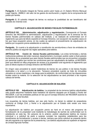56

Parágrafo 1. El Subsidio Integral de Tierras podrá cubrir hasta un (1) Salario Mínimo Mensual
Legal Vigente –SMMLV- del valor de los gastos de escrituración y registro de la compraventa del
predio por familia.

Parágrafo 2. El subsidio integral de tierras no excluye la posibilidad de ser beneficiario del
subsidio de vivienda rural.


           CAPÍTULO V. ADJUDICACIÓN DE BIENES FISCALES PATRIMONIALES

ARTÍCULO 193.       Administración, adjudicación y regularización. Corresponde al Consejo
Directivo del INCODER la administración, adjudicación y regularización de la tenencia de los
bienes fiscales patrimoniales en cabeza del Instituto, y se realizará de conformidad con el
reglamento que para tal efecto expedirá el Consejo Directivo, con excepción de aquellos casos en
los que haya ocupación previa, en los cuales se aplicará el procedimiento de adjudicación de
baldíos por ocupación previa establecido en esta ley.

Parágrafo. En cuanto a la adjudicación o constitución de servidumbres a favor de entidades de
derecho público se seguirán las reglas aplicables para baldíos.

ARTÍCULO 194.        Cesión de bienes fiscales patrimoniales. Los entes territoriales y demás
instituciones públicas del orden nacional, departamental o municipal, podrán ceder a título gratuito
los terrenos de su propiedad que sean bienes fiscales patrimoniales que se encuentren ocupados
por personas sujetos que reúnan las condiciones para ser adjudicatario de baldíos, al INCODER,
para que efectúe en ellos programas de acceso a la propiedad rural siguiendo el reglamento que
para el efecto expida el Consejo Directivo del INCODER.

En ningún caso procederá la cesión tratándose de bienes de uso público ni de bienes fiscales
destinados a la salud y a la educación. Tampoco procederá cuando se trate de inmuebles
ubicados en zonas insalubres o de riesgo para la población, de conformidad con las disposiciones
locales sobre la materia. En la selección de los adjudicatarios se dará prioridad a las mujeres
cabeza de familia.


                         CAPÍTULO VI. ADJUDICACIÓN DE BALDÍOS


ARTÍCULO 195. Adjudicación de baldíos. La propiedad de los terrenos baldíos adjudicables
sólo puede adquirirse mediante título traslaticio de dominio otorgado por el Estado a través del
INCODER, o por las entidades públicas en las que el Consejo Directivo del INCODER autorice la
delegación de esta facultad.

Los ocupantes de tierras baldías, por ese solo hecho, no tienen la calidad de poseedores
conforme al Código Civil, y frente a la adjudicación por el Estado sólo existe una mera
expectativa.

La adjudicación de baldíos por ocupación previa se hará en el marco del programa de
formalización de la propiedad rural mediante la metodología de barrido de conformidad con lo
establecido en esta ley. Sin perjuicio de lo anterior, podrán adjudicarse baldíos de manera
individual o a solicitud de parte a quienes cumplan los requisitos establecidos para los
beneficiarios de formalización y acceso a tierras, siempre que dicha solicitud se presente dentro
del año siguiente a la vigencia de la presente ley. Los baldíos adjudicados se sujetarán al régimen
de Unidad Agrícola Familiar.
 