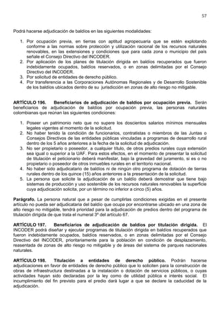 57


Podrá hacerse adjudicación de baldíos en las siguientes modalidades:

   1. Por ocupación previa, en tierras con aptitud agropecuaria que se estén explotando
      conforme a las normas sobre protección y utilización racional de los recursos naturales
      renovables, en las extensiones y condiciones que para cada zona o municipio del país
      señale el Consejo Directivo del INCODER.
   2. Por aplicación de los planes de titulación dirigida en baldíos recuperados que fueron
      indebidamente ocupados, baldíos reservados, o en zonas delimitadas por el Consejo
      Directivo del INCODER.
   3. Por solicitud de entidades de derecho público.
   4. Por transferencia a las Corporaciones Autónomas Regionales y de Desarrollo Sostenible
      de los baldíos ubicados dentro de su jurisdicción en zonas de alto riesgo no mitigable.


ARTÍCULO 196.      Beneficiarios de adjudicación de baldíos por ocupación previa. Serán
beneficiarios de adjudicación de baldíos por ocupación previa, las personas naturales
colombianas que reúnan las siguientes condiciones:

   1. Poseer un patrimonio neto que no supere los doscientos salarios mínimos mensuales
      legales vigentes al momento de la solicitud.
   2. No haber tenido la condición de funcionarios, contratistas o miembros de las Juntas o
      Consejos Directivos de las entidades públicas vinculadas a programas de desarrollo rural
      dentro de los 5 años anteriores a la fecha de la solicitud de adjudicación.
   3. No ser propietario o poseedor, a cualquier título, de otros predios rurales cuya extensión
      sea igual o superior a la UAF. Para estos efectos, en el momento de presentar la solicitud
      de titulación el peticionario deberá manifestar, bajo la gravedad del juramento, si es o no
      propietario o poseedor de otros inmuebles rurales en el territorio nacional.
   4. No haber sido adjudicatario de baldíos ni de ningún otro programa de dotación de tierras
      rurales dentro de los quince (15) años anteriores a la presentación de la solicitud.
   5. La persona que solicite la adjudicación de un baldío deberá demostrar que tiene bajo
      sistemas de producción y uso sostenible de los recursos naturales renovables la superficie
      cuya adjudicación solicita, por un término no inferior a cinco (5) años.

Parágrafo. La persona natural que a pesar de cumplirlas condiciones exigidas en el presente
artículo no pueda ser adjudicataria del baldío que ocupa por encontrarse ubicado en una zona de
alto riesgo no mitigable, tendrá prioridad para la adjudicación de predios dentro del programa de
titulación dirigida de que trata el numeral 3º del artículo 67.

ARTÍCULO 197.     Beneficiarios de adjudicación de baldíos por titulación dirigida. El
INCODER podrá diseñar y ejecutar programas de titulación dirigida en baldíos recuperados que
fueron indebidamente ocupados, baldíos reservados, o en zonas delimitadas por el Consejo
Directivo del INCODER, prioritariamente para la población en condición de desplazamiento,
reasentada de zonas de alto riesgo no mitigable y de áreas del sistema de parques nacionales
naturales.

ARTÍCULO 198.       Titulación a entidades de derecho público. Podrán hacerse
adjudicaciones en favor de entidades de derecho público que lo soliciten para la construcción de
obras de infraestructura destinadas a la instalación o dotación de servicios públicos, o cuyas
actividades hayan sido declaradas por la ley como de utilidad pública e interés social. El
incumplimiento del fin previsto para el predio dará lugar a que se declare la caducidad de la
adjudicación.
 