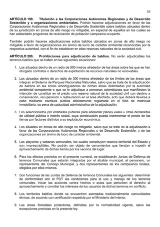 58

ARTÍCULO 199.        Titulación a las Corporaciones Autónomas Regionales y de Desarrollo
Sostenible y a organizaciones ambientales. Podrán hacerse adjudicaciones en favor de las
Corporaciones Autónomas Regionales y de Desarrollo Sostenible sobre baldíos ubicados dentro
de su jurisdicción en zonas de alto riesgo no mitigable, en especial de aquellos en los cuales se
han adelantado programas de reubicación de población campesina ocupante.

También podrán hacerse adjudicaciones sobre baldíos ubicados en zonas de alto riesgo no
mitigable a favor de organizaciones sin ánimo de lucro de carácter ambiental reconocidas por la
respectiva autoridad, con el fin de establecer en ellas reservas naturales de la sociedad civil.

ARTÍCULO 200.       Prohibiciones para adjudicación de baldíos. No serán adjudicables los
terrenos baldíos que se hallen en las siguientes situaciones:

   1. Los situados dentro de un radio de 500 metros alrededor de las áreas sobre las que se han
      otorgado contratos o derechos de explotación de recursos naturales no renovables.

   2. Los ubicados dentro de un radio de 300 metros alrededor de los límites de las áreas que
      integran el Sistema de Parques Nacionales Naturales, salvo que se trate de la adjudicación
      de baldíos en las zonas amortiguadoras de dichas áreas delimitadas por la autoridad
      ambiental competente o que se le adjudique a personas colombianas que manifiesten la
      intención de constituir en el predio una reserva natural de la sociedad civil con destino a
      conservación, recuperación o restauración en el área afectada, acto que deberá llevarse a
      cabo mediante escritura pública debidamente registrada en el folio de matricula
      inmobiliaria, so pena de caducidad administrativa de la adjudicación.

   3. Los seleccionados por entidades públicas para adelantar planes viales u otras declaradas
      de utilidad pública e interés social, cuya construcción pueda incrementar el precio de las
      tierras por factores distintos a su explotación económica.

   4. Los situados en zonas de alto riesgo no mitigable, salvo que se trate de la adjudicación a
      favor de las Corporaciones Autónomas Regionales o de Desarrollo Sostenible, y de las
      organizaciones sin ánimo de lucro de carácter ambiental.

   5. Los playones y sabanas comunales, los cuales constituyen reserva territorial del Estado y
      son imprescriptibles. No podrán ser objeto de cerramientos que tiendan a impedir el
      aprovechamiento de dichas tierras por los vecinos del lugar.

   6. Para los efectos previstos en el presente numeral, se establecerán Juntas de Defensa de
      terrenos Comunales que estarán integradas por el alcalde municipal, el personero, un
      representante del Concejo Municipal, y dos representantes de los campesinos locales,
      elegidos por ellos mismos.

   7. Son funciones de las Juntas de Defensa de terrenos Comunales las siguientes: determinar
      de conformidad con el POT las condiciones para el uso y manejo de los terrenos
      comunales, iniciar las acciones contra hechos o actos que perturben el derecho al
      aprovechamiento y conciliar los intereses de los usuarios de dichos terrenos en conflicto.

   8. Los territorios baldíos donde se encuentren asentadas tradicionalmente comunidades
      étnicas, de acuerdo con certificación expedida por el Ministerio del Interior.

   9. Las áreas forestales protectoras, definidas por la normatividad vigente, salvo las
      excepciones previstas en la presente ley.
 