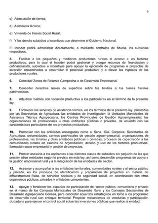 6

c) Adecuación de tierras;

d) Asistencia técnica;

e) Vivienda de Interés Social Rural;

f) Y los demás subsidios o incentivos que determine el Gobierno Nacional.

El Incoder podrá administrar directamente, o mediante contratos de fiducia, los subsidios
respectivos.

5.     Facilitar a los pequeños y medianos productores rurales el acceso a los factores
productivos, para lo cual el Incoder podrá gestionar y otorgar recursos de financiación o
cofinanciación, subsidios e incentivos para apoyar la ejecución de programas o proyectos de
inversión encaminados a desarrollar el potencial productivo y a elevar los ingresos de los
productores rurales.

6.     Constituir Zonas de Reserva Campesina o de Desarrollo Empresarial.

7.    Conceder derechos reales de superficie sobre los baldíos o los bienes fiscales
patrimoniales.

8.     Adjudicar baldíos con vocación productiva a los particulares en el término de la presente
ley.

9.     Fortalecer los servicios de asistencia técnica, en los términos de la presente ley, prestados
por las Secretarías de Agricultura, las entidades de investigación, la Unidades Municipales de
Asistencia Técnica Agropecuaria, los Centros Provinciales de Gestión Agroempresarial, las
organizaciones de profesionales u otras entidades públicas o privadas, de acuerdo con las
características particulares de los proyectos productivos.

10.    Promover con las entidades encargadas como el Sena, ICA, Corpoíca, Secretarías de
Agricultura, universidades, centros provinciales de gestión agroempresarial, organizaciones de
profesionales, las Umatas y otras entidades públicas o privadas, procesos de capacitación a las
comunidades rurales en asuntos de organización, acceso y uso de los factores productivos,
formación socio empresarial y gestión de proyectos.

11.    Prestar asesoría a los aspirantes a las distintas clases de subsidios sin perjuicio de las que
presten otras entidades según lo previsto en esta ley, así como desarrollar programas de apoyo a
la gestión empresarial rural y a la integración de las entidades del sector.

12.    Asesorar y acompañar a las entidades territoriales, comunidades rurales y al sector público
y privado, en los procesos de identificación y preparación de proyectos en materia de
infraestructura física, de servicios sociales y de seguridad social, en coordinación con otros
organismos públicos, privados y entidades competentes.

13.   Apoyar y fortalecer los espacios de participación del sector público, comunitario y privado
en el marco de los Consejos Municipales de Desarrollo Rural y los Consejos Seccionales de
Desarrollo Agropecuario Consea, para concretar acuerdos estratégicos en torno a los programad
de desarrollo rural con enfoque territorial. Propiciar mecanismos de veedurías y participación
ciudadana para ejercer el control social sobre las inversiones públicas que realice la entidad.
 